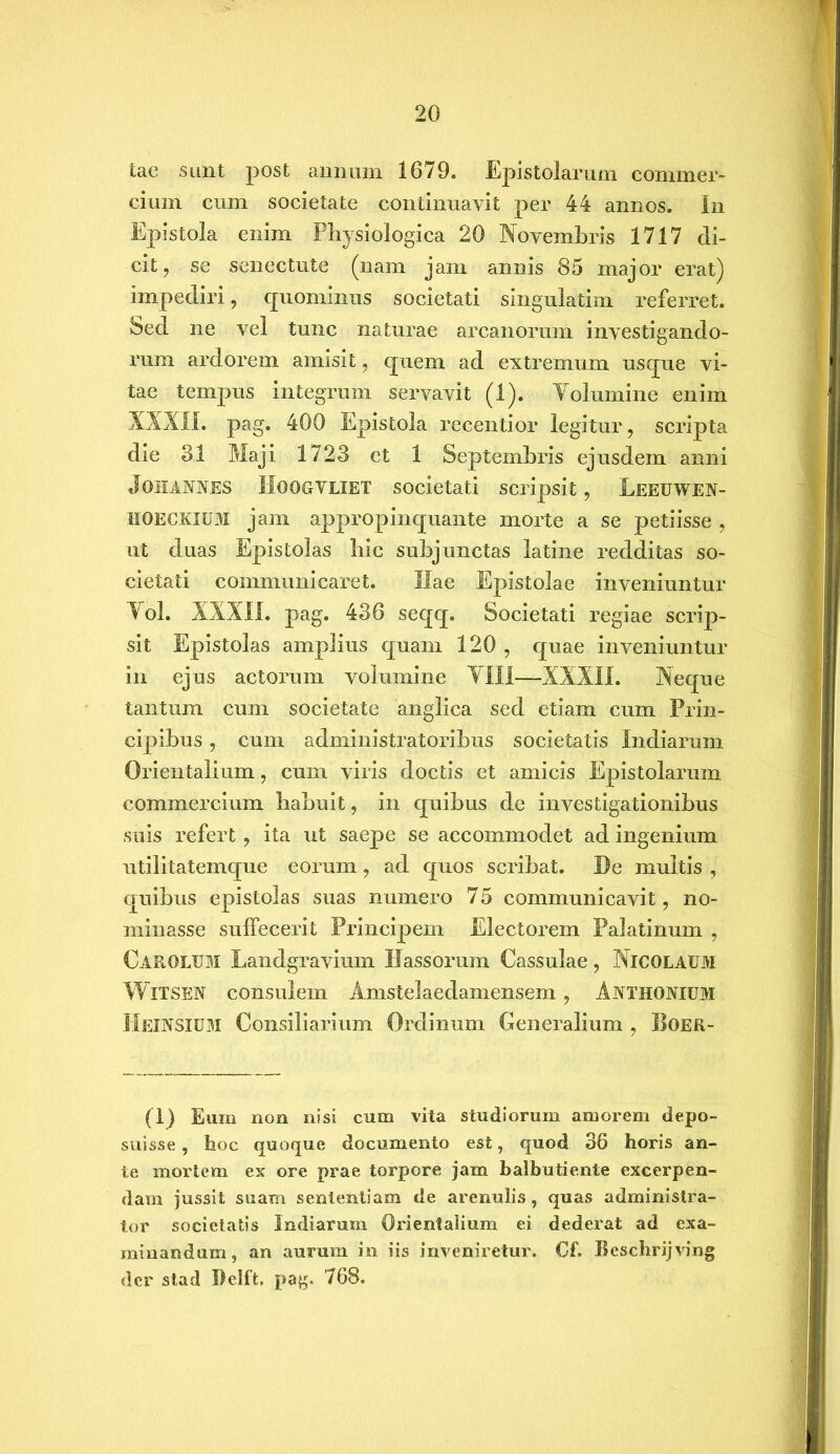 tae sunt post annum 1679. Epistolarum commer- cium cum societate continuavit per 44 annos. In Epistola enim Physiologica 20 Novembris 1717 eli- cit, se senectute (nam jam annis 85 major erat) impecliri, quominus societati singulatim referret. Sed ne vel tunc naturae arcanorum investigando- rum ardorem amisit, quem ad extremum usque vi- tae tempus integrum servavit (1). Volumine enim XXXII. pag. 400 Epistola recentior legitur, scripta die 31 Maji 1723 et 1 Septembris ejusdem anni Joiiannes IloOGVLlET societati scripsit, Leeuwen- HOECKIUM jam appropinquante morte a se petiisse , ut duas Epistolas hic subjunctas latine redditas so- cietati communicaret. Hae Epistolae inveniuntur Vol. XXXII. pag. 436 seqq. Societati regiae scrip- sit Epistolas amplius quam 120 , quae inveniuntur in ejus actorum volumine VIII—XXXIL Neque tantum cum societate anglica sed etiam cum Prin- cipibus , cum administratoribus societatis Indiarum Orientalium, cum viris doctis et amicis Epistolarum commercium habuit, in quibus de investigationibus suis refert, ita ut saepe se accommodet ad ingenium utilitatemque eorum, ad quos scribat. De multis , quibus epistolas suas numero 75 communicavit, no- minasse suffecerit Principem Electorem Palatinum , Carolum Landgravium Fassorum Cassulae, Nicolaum WlTSEN consulem Amstelaedamensem, AiYTHONlUM HeiNSIUM Consiliarium Ordinum Generalium , Boer- (1) Eum non nisi cum vita studiorum amorem depo- suisse , hoc quoque documento est, quod 36 horis an- te mortem ex ore prae torpore jam balbutiente excerpen- dam jussit suam sententiam de arenulis, quas administra- tor societatis Indiarum Orientalium ei dederat ad exa- minandum, an aurum in iis inveniretur. Cf. Beschrijving der stad Pclft. pag. 768.