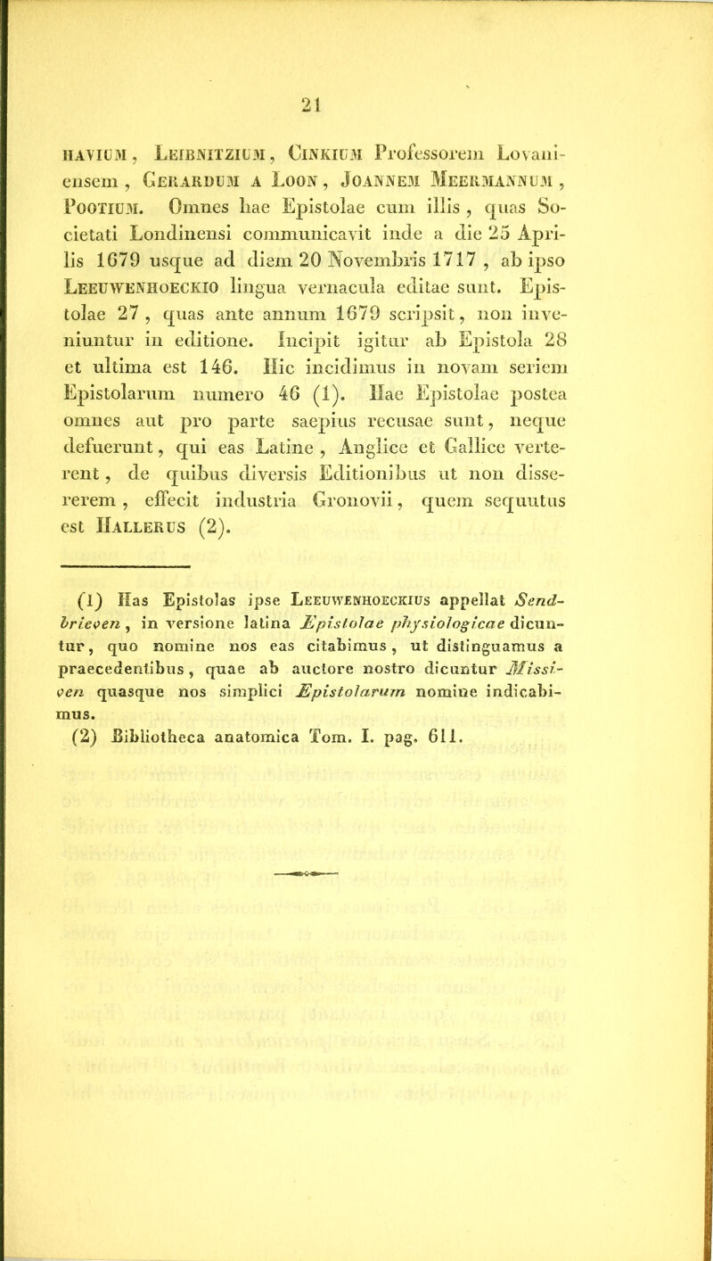 havium , Leibnxtzium, Cinkium Professorem Lovani- ensem , Gerardum a Loon , Joannem Meermannum , POOTIUM. Omnes liae Epistolae cum illis , quas So- cietati Londinensi communicavit inde a die 25 Apri- lis 1G79 usque ad diem 20 Novembris 1717 , ab ipso Leeuwenhoeckio lingua vernacula editae sunt. Epis- tolae 27, quas ante annum 1679 scripsit, non inve- niuntur in editione. Incipit igitur ab Epistola 28 et ultima est 146. Hic incidimus in novam seriem Epistolarum numero 46 (1). Hae Epistolae postea omnes aut pro parte saepius recusae sunt, neque defuerunt, qui eas Latine , Anglice et Gallice verte- rent , de quibus diversis Editionibus ut non disse- rerem , effecit industria Gronovii, quem sequutus est IIallerus (2). (1) Has Epistolas ipse Leeuwenhoeckius appellat Send- brieven , in versione latina Epistolae physiologicae dicun- tur, quo nomine nos eas citabimus, ut distinguamus a praecedentibus , quae ab auctore nostro dicuntur Missi- ven quasque nos simplici Epistolarum nomine indicabi- mus. (2) .Bibliotheca anatomica Tom. I. pag. 611.