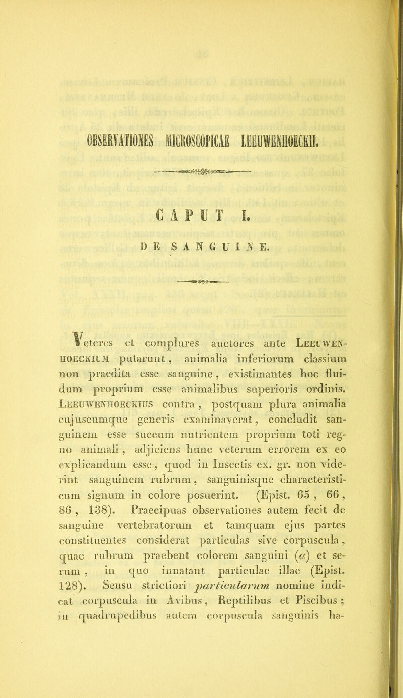 OBSERVATIONES MICROSCOPICAE L1UWESHOM1I. CAPUT I. 1) E SANGUINE. Veteres et complures auctores ante Leeuwen- HOECKIUM putarunt , animalia inferiorum classium non praedita esse sanguine, existimantes hoc flui- dum proprium esse animalibus superioris ordinis. Leeuwenhoeckius contra , postquam plura animalia eujuscumque generis examinaverat, concludit san- guinem esse succum nutrientem proprium toti reg- no animali, adjiciens hunc veterum errorem ex eo explicandum esse, quod in Insectis ex. gr. non vide- rint sanguinem rubrum, sanguinisque characteristi- cum signum in colore posuerint. (Epist. 65 , 66 , 86 , 138). Praecipuas observationes autem fecit de sanguine vertebratorum et tamquam ejus partes constituentes considerat particulas sive corpuscula, quae rubrum praebent colorem sanguini (ci) et se- rum , in quo innatant particulae illae (Epist. 128). Sensu strictiori particularum nomine indi- cat corpuscula in Avibus, Reptilibus et Piscibus ; in quadrupedibus autem corpuscula sanguinis ha-
