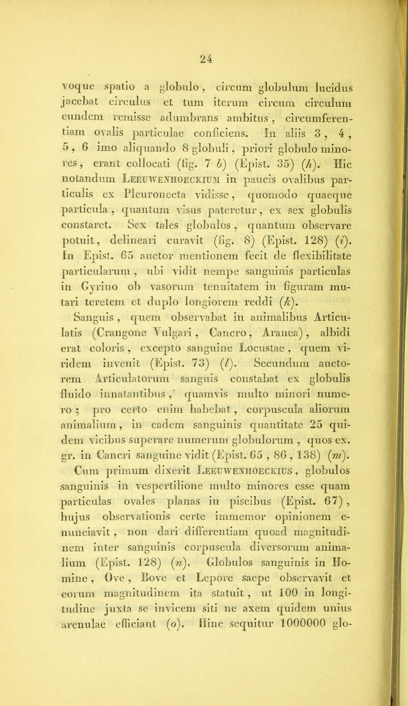 voque spatio a globulo, circum globulum lucidus jacebat circulus et tum iterum circum circulum eundem remisse adumbrans ambitus , circumferen- tiam ovalis particulae conficiens. In aliis 3 , 4 , 5 , 6 imo aliquando 8 globuli, priori globulo mino- res, erant collocati (fig. 7 b) (Epist. 35) (A). Hic notandum Leeuwenhoeckium in paucis ovalibus par- ticulis ex Pleuronecta vidisse, quomodo quaeque particula , quantum visus pateretur, ex sex globulis constaret. Sex tales globulos, quantum observare potuit, delineari curavit (fig. 8) (Epist. 128) (i). In Epist. 65 auctor mentionem fecit de flexibilitate particularum , ubi vidit nempe sanguinis particulas in Gyrino ob vasorum tenuitatem in figuram mu- tari teretem et duplo longiorem reddi (A). Sanguis , quem observabat in animalibus Articu- latis (Crangone Yulgari, Cancro, Aranea), albidi erat coloris , excepto sanguine Locustae , quem vi- ridem invenit (Epist. 73) (/). Secundum aucto- rem Articulatorum sanguis constabat ex globulis fluido innatantibus fi quamvis multo minori nume- ro ; pro certo enim habebat , corpuscula aliorum animalium, in eadem sanguinis quantitate 25 qui- dem vicibus superare numerum globulorum , quos ex. gr. in Cancri sanguine vidit (Epist. 65,86,138) (m). Cum primum dixerit Leeuwenhoeckius , globulos sanguinis in vespertilione multo minores esse quam particulas ovales planas in piscibus (Epist. 67) , hujus observationis certe immemor opinionem e- nunciavit, non dari differentiam quoad magnitudi- nem inter sanguinis corpuscula diversorum anima- lium (Epist. 128) (’n). Globulos sanguinis in Ho- mine , Ove , Bove et Lepore saepe observavit et eorum magnitudinem ita statuit , ut 100 in longi- tudine juxta se invicem siti ne axem quidem unius arenulae efficiant (o). Hinc sequitur 1000000 glo-