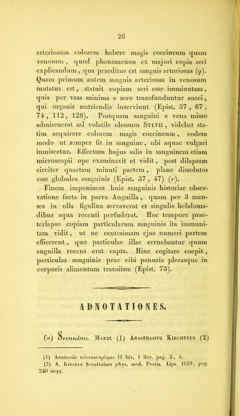 20 arteriosum colorem habere magis coccineum quam venosum , quod, phenomenon ex majori copia seri explicandum, qua praeditus est sanguis arteriosus (^). Quam primum autem sanguis arteriosus in venosum mutatus est, statuit copiam seri esse imminutam 7 quia per vasa minima e sero transfunduntur succi, qui organis nutriendis inserviunt (Epist. 37 , 67 , 74 , 112, 128). Postquam sanguini e vena misso admiscuerat sal volatile oleosum Sylvii , videbat sta- tim acquirere colorem magis coccineum , eodem modo ut semper fit in sanguine, ubi aquae vulgari inmiscetur. Effectum hujus salis in sanguinem etiam microscopii ope examinavit et vidit, post dilapsam circiter quartam minuti partem, plane dissolutos esse globulos sanguinis (Epist. 37 , 47) (r). Finem imponimus huic sanguinis historiae obser- vatione facta in parva Anguilla , quam per 3 men- ses in olla figulina servaverat et singulis hebdoma- dibus aqua recenti perfuderat. Hoc tempore prae- terlapso copiam particularum sanguinis ita immuni- tam vidit, ut ne centesimam ejus numeri partem efficerent, quo particulae illae cernebantur quum anguilla recens erat capta. Hinc cogitare coepit , particulas sanguinis prae cibi penuria plerasque in corporis alimentum transiisse (Epist. 73). ADN0TATI0NES. (a) Secundum Mandi (1) Anasthasius Kircherus (2) (1) Anatomie microscopique 11 Ser. 1 livr. pag. 3, 4. (2) A. KiRcnER Scrutinium phys, med. Pestis. IJps. 1659, pag. 240 seqq.