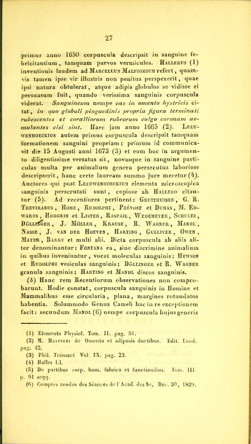 primus anno 1650 corpuscula descripsit in sanguine fe- bricitantium , tamquam parvos vermiculos. Hallerus (1) inventionis laudem ad Marcellum Maepighium refert, quam- vis tamen ipse vir illustris non penitus perspexerit, quae ipsi natura obtulerat, atque adipis globulos se vidisse ei persuasum fuit, quando verissima sanguinis corpuscula viderat. Sanguineum nempe vas in omento hystricis ci' tat, in quo globuli pinguedinis propria figura terminati rubescentes et coralliorum rubrorum vulgo coronam ae- mulantes visi sint. Ifaec jam anno 1665 (2). Leeu- wenhoeckius autem primus corpuscula descripsit tamquam formationem sanguini propriam ; primum id communica- vit die 15 Augusti anni 1673 (3) et cum hoc in argumen- to diligentissime versatus sit, novasque in sanguine parti- culas multa per animalium genera persecutus laboriose descripserit, lianc certe lauream summo jure meretur (A), Auctores qui post Leeuwenhoeckium elementa microscopica sanguinis perscrutati sunt, copiose ab Haleero citan- tur (5). Ad recentiores pertinent: Gruithijisen , G. R. Treviranus , Home, Rudoepiii , Prevost et Rumas, M. Ed- wards , Hodgkin et Lister, Raspail, Wedemeter, Schultz, RoLLitf&ER, J. Mueeer , Krause , R. Wagker, Mande, Nasse , J. van der Hoeven , Harting , Guleiver , Owen , Mater , Barrt et multi alii. Ricta corpuscula ab aliis ali- ter denominantur: Fontana ea, sine discrimine animalium in quibus inveniuntur , vocat moleculas sanguinis; Hewson et Rudoephi vesiculas sanguinis; Roeeinger et R. Wagner granula sanguinis; Harting et Mande discos sanguinis. (b) Hanc rem Recentiorum observationes non compro- barunt. Hodie constat, corpuscula sanguinis in Homine et Mammalibus esse circularia, plana, margines rotundatos habentia. Solummodo Genus Cameli hac in re exceptionem facit: secundum Mande (6) nempe corpuscula hujus generis (1) Elementa Physiol. Tom. II. pag. 51. (2) M. Maipighi de Omento et adiposis ductibus. Edit. Lond. pag. 42. (3) Pliil. Transact Vol. IX. pag. 23. (4) Haller 1.1. (5) De partibus corp. hum. fabrica et functionibus. Tom, IIi p. 91 seqq. (6) Compte» rendus des Seances de 1’Acad. des Sc. Dec.30, 1839.