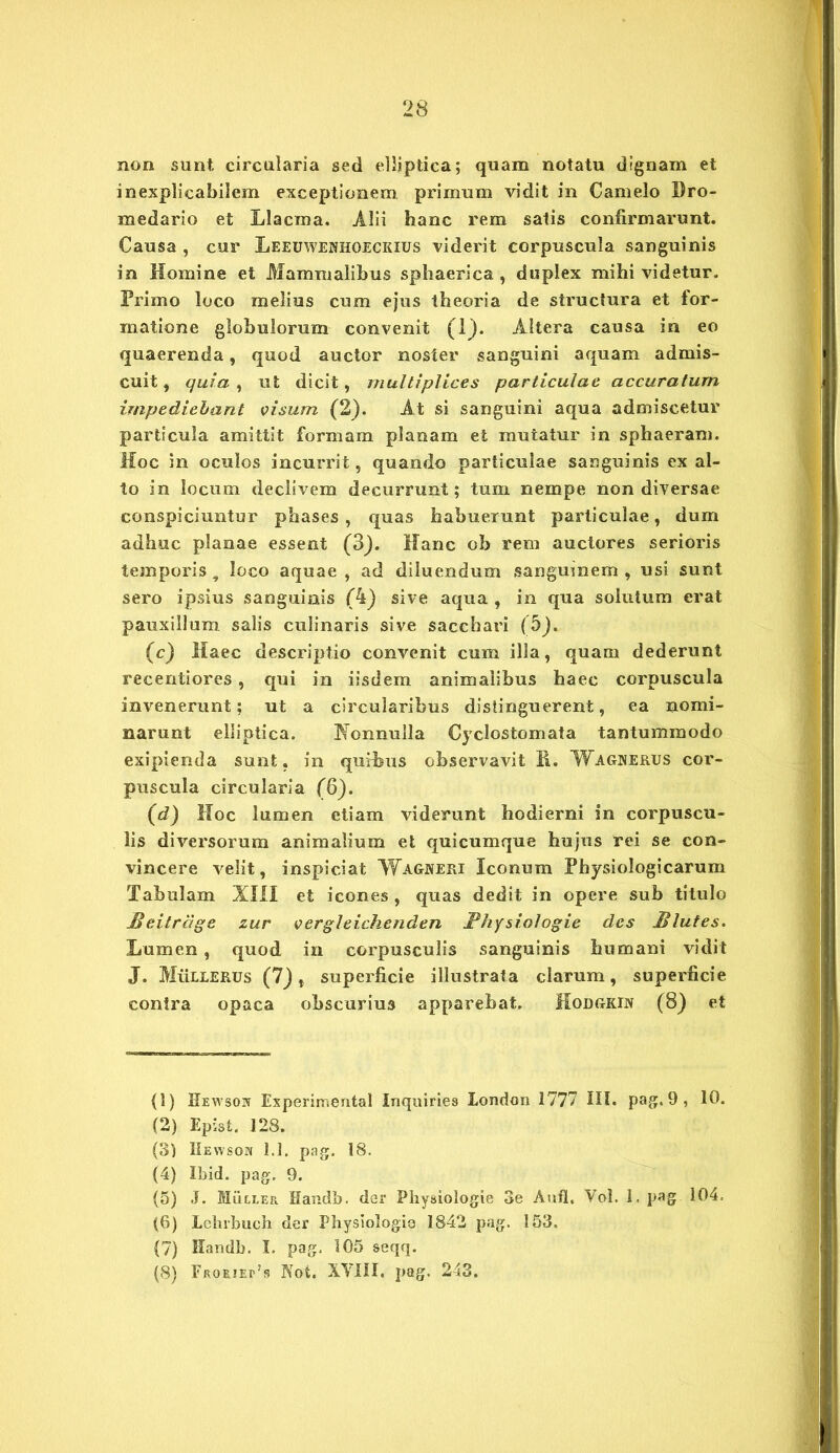 non sunt circularia sed elliptica; quam notatu dignam et inexplicabilem exceptionem primum vidit in Camelo Dro- medario et Llacma. Alii hanc rem satis confirmarunt. Causa , cur Leeuwewhoeckius viderit corpuscula sanguinis in Homine et Mammalibus sphaerica , duplex mihi videtur. Primo loco melius cum ejus theoria de structura et for- matione globulorum convenit (1). Altera causa in eo quaerenda, quod auctor noster sanguini aquam admis- cuit, quia, ut dicit, multiplices particulae accuratum impediebant visum (2). At si sanguini aqua admiscetur particula amittit formam planam et mutatur in sphaeram. Hoc in oculos incurrit, quando particulae sanguinis ex al- to in locum declivem decurrunt; tum nempe non diversae conspiciuntur phases, quas habuerunt particulae, dum adhuc planae essent (3). Hanc ob rem auctores serioris temporis, loco aquae, ad diluendum sanguinem, usi sunt sero ipsius sanguinis (4) sive aqua , in qua solutum erat pauxillum salis culinaris sive sacchari (5j. (c) Haec descriptio convenit cum illa, quam dederunt recentiores, qui in iisdem animalibus haec corpuscula invenerunt; ut a circularibus distinguerent, ea nomi- narunt elliptica. Nonnulla Cyclostomata tantummodo exipienda sunt, in quibus observavit H. Wagnerus cor- puscula circularia (6). (d) Hoc lumen etiam viderunt hodierni in corpuscu- lis diversorum animalium et quicumque hujus rei se con- vincere velit, inspiciat Wagneri Iconum Physiologicarum Tabulam XIII et icones , quas dedit in opere sub titulo JBeitrage zur vergleichenden Fhysiologie des Blutes. Lumen, quod in corpusculis sanguinis humani vidit J. MiiLLERUs (7), superficie illustrata clarum, superficie contra opaca obscurius apparebat. Modgkin (8) et (1) Eewson Experimenta! Inquines London 1777 III. pag. 9 , 10. (2) Epist. 128. (3) IIewson 1.1. pag. 18. (4) Ibid. pag, 9. (5) J. Muller Handb. der Physiologie 3e Aufl, Vol. 1, pag 104. (6) Lehrbuch der Physiologia 1842 pag. 153. (7) Handb. I. pag, 105 seqq. (8) FR0E.iEr?s Not. XVIII, pag. 243.