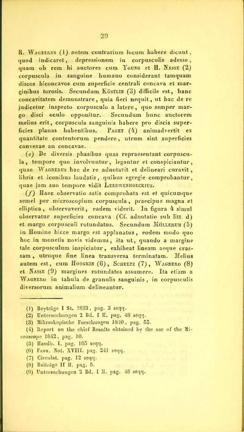ii. Wagnerus (1) autem contrarium locum habere dicunt, quod indicaret, depressionem in corpusculis adesse , quam ob rem hi auctores cum Young et H. Nasse (2) corpuscula in sanguine humano considerant tamquam discos biconcavos cum superficie centrali concava et mar- ginibus torosis. Secundum Kostlxn (3) difficile est, hanc concavitatem demonstrare, quia fieri nequit, ut hac de re judicetur inspecto corpusculo a latere , quo semper mar- go disci oculo opponitur. Secundum hunc auctorem melius erit, corpuscula sanguinis habere pro discis super- ficies planas habentibus. Paget (4) animadvertit ex quantitate contentorum pendere, utrum sint superficies convexae an concavae. (e) De diversis phasibus quas repraesentant corpuscu- la, tempore quo involvuntur, legantur et conspiciantur, quae Wagnerus hac de re adnotavit et delineari curavit , libris et iconibus laudatis, quibus egregie comprobantur, quae jam suo tempore vidit Leeuwenhoeckius. (/) Haec observatio satis comprobata est et quicumque semel per microscopium corpuscula , praecipue magna et elliptica, observaverit, eadem viderit. In figura 4 simul observatur superficies concava (Cf. adnotatio sub litt. d) et margo corpusculi rotundatus. Secundum Mulierum (5) in Homine hicce margo est applanatus , eodem modo quo hoc in monetis novis videmus, ita ut, quando a margine tale corpusculum inspiciatur, exhibeat lineam aeque cras- sam , utroque fine linea transversa terminatam. Melius autem est, cum IIodgkin (6), Schultz (7) , Wagnero (8) et Nasse (9} margines rotundatos assumere. Ita etiam a Wagnero in tabula de granulis sanguinis , in corpusculis diversorum animalium delineantur. (1) Beytrage I St. 1833, pag. 3 seqq. (2) Untersuchungen 2 Bd. I E. pag. 48 seqq. (3) Mikroskopische Forschungen 1840, pag. 55. (4) Report on the chief Results obtained by the use of the Mi- croscope 1842, pag. 10. (5) Handb. I. pag. 105 seqq. (6) Fitoa. Not. XVIIL pag. 241 seqq. (7) Circulat, pag. 12 seqq. (8) Beitiage II H. pag. 5.