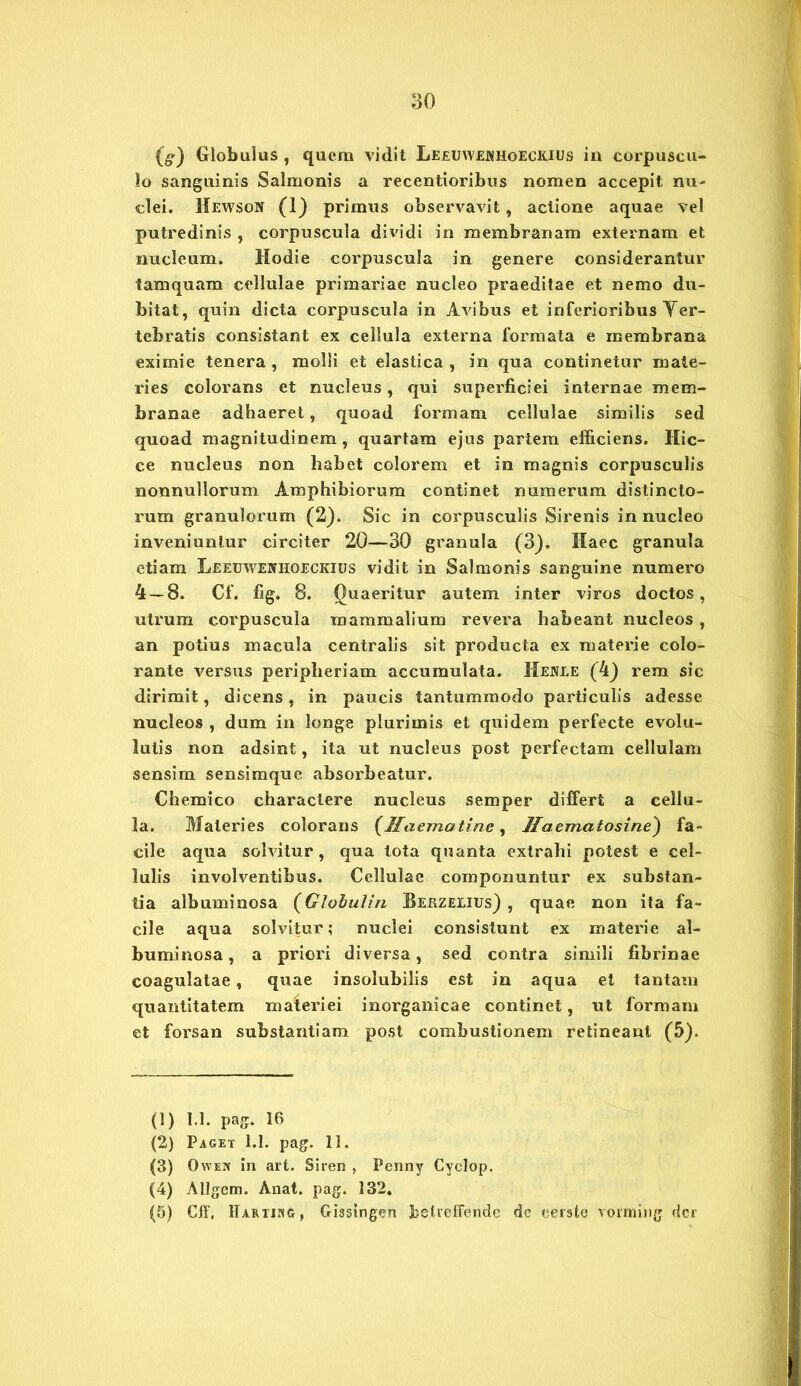 (^) Globulus , quem vidit Leeuwekhoeckius in eorpuscu- lo sanguinis Salmonis a recentioribus nomen accepit nu- clei. Hewson (1) primus observavit, actione aquae vel putredinis , corpuscula dividi in membranam externam et nucleum. Hodie corpuscula in genere considerantur tamquam cellulae primariae nucleo praeditae et nemo du- bitat, quin dicta corpuscula in Avibus et inferioribus Yer- tebratis consistant ex cellula externa formata e membrana eximie tenera , molli et elastica , in qua continetur mate- ries colorans et nucleus, qui superficiei internae mem- branae adhaeret, quoad formam cellulae similis sed quoad magnitudinem, quartam ejus partem efficiens. Hic- ce nucleus non habet colorem et in magnis corpusculis nonnullorum Amphibiorum continet numerum distincto- rum granulorum (2). Sic in corpusculis Sirenis in nucleo inveniuntur circiter 20—30 granula (3). Haec granula etiam X/EEUWEintOECKius vidit in Salmonis sanguine numero 4 — 8. Cf. fig. 8. Quaeritur autem inter viros doctos, utrum corpuscula mammalium revera habeant nucleos , an potius macula centralis sit producta ex materie colo- rante versus peripheriam accumulata. Henle (4) rem sic dirimit, dicens, in paucis tantummodo particulis adesse nucleos , dum in longe plurimis et quidem perfecte evolu- lutis non adsint, ita ut nucleus post perfectam cellulam sensim sensimque absorbeatur. Chemico charactere nucleus semper differt a cellu- la. Materies colorans (fflaematine, Jlaernatosine) fa- cile aqua solvitur, qua tota quanta extrahi potest e cel- lulis involventibus. Cellulae componuntur ex substan- tia albuminosa (Globulin Berzelius) , quae non ita fa- cile aqua solvitur; nuclei consistunt ex materie al- buminosa , a priori diversa, sed contra simili fibrinae coagulatae, quae insolubilis est in aqua et tantam quantitatem materiei inorganicae continet, ut formam et forsan substantiam post combustionem retineant (5). (1) 1.1. pag. 16 (2) Paget 1.1. pag. 11. (3) Ovven in art. Siren , Penny Cyclop. (4) Allgem. Anat. pag. 132. (5) Cff, Hartikg, Gissingen belreffende de cerate vorming der