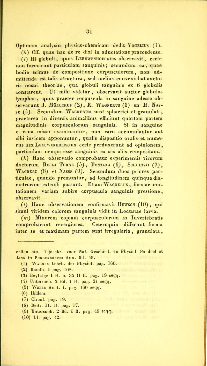 Optimam analysin physico-chemicam dedit Yogelius (1). (h) Cff. quae hac de re dixi in adnotatione praecedente. (/) Hi globuli, quos Leeuwenhoeckius observavit, certe non formarunt particulam sanguinis; secundum ea, quae hodie scimus de compositione corpusculorum, non ad- mittenda est talis structura, sed melius conveniebat aucto- ris nostri theoriae, qua globuli sanguinis ex 6 globulis constarent. Ut mihi videtur, observavit auctor globulos lymphae, quos praeter corpuscula in sanguine adesse ob- servarunt J. Mullerus (2), R. Wagnerus (3) en H. Nas- se (4). Secundum Wagnerum sunt sphaerici et granulati, praeterea in diversis animalibus efficiunt quartam partem magnitudinis corpusculorum sanguinis. Si in sanguine e vena misso examinantur, non raro accumulantur aut sibi invicem apponuntur, qualis dispositio ovalis-et nume- rus sex Leeuwenhoeckiubi certe perduxerunt ad opinionem, particulam nempe esse sanguinis ex sex aliis compositam. (h) Haec observatio comprobatur experimentis virorum doctorum Della Torre (5), Fontana (6) , Schultzii (7) , Wagneri (8) et Nasse (9). Secundum duos priores par- ticulae, quando premuntur, ad longitudinem quinque dia- metrorum extendi possunt. Etiam Wagnerus , formae mu- tationem variam subire corpuscula sanguinis pressione, observavit. (/) Hanc observationem confirmavit Hewson (10) , qui simul viridem colorem sanguinis vidit in Locustae larva. (m) Minorem copiam corpusculorum in Invertebratis comprobarunt recendiores. Ceteroquin differunt forma inter se et maximam partem sunt irregularia, granulala , cellen etc. Tijdsclir. voor Nat. Geschied. en Physiol. 8e deel et Lixk in Poggendorffs Ann. Bd. 46. (1) Wagwer Lehrb. der Physiol. pag. 160. (2) Handb. I pag. 108. (3) Beytrage I H. p. 35 II H. pag. 18 seqq. (4) Untersuch. 2 Bd. I H. pag. 31 seqq. (5) Weber Ariat. I. pag. 160 seqq. (6) Ibidem. (7) Circul. pag. 19. (8) Beitr. II. II. pag. 17. (9) Untersuch. 2 Bd. I II. pag, 48 seqq. (10) 1.1. pag, 42,