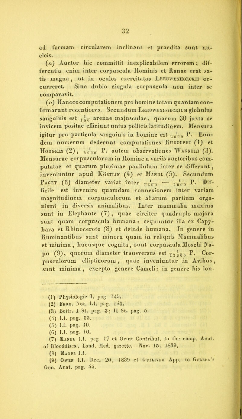ad formam circularem inclinant et praedita sunt nu- cleis. (n) Auctor hic committit inexplicabilem errorem; dif- ferentia enim inter corpuscula Hominis et Ranae erat sa- tis magna, ut in oculos exercitatos Leeuwejvhoeckii oc- curreret. Sine dubio singula corpuscula non inter se comparavit. (o) Hancce computationem pro homine totam quantam con- firmarunt recentiores. Secundum Leeuwenhoeckium globulus sanguinis est arenae majusculae , quarum 30 juxta se invicem positae efficiunt unius pollicis latitudinem. Mensura igitur pro particula sanguinis in homine est ®un- dem numerum dederunt computationes Rudolphi (1) et Hobgkin (2) , ttro autem observationes Wagneri (3). Mensurae corpusculorum in Homine a variis auctoribus com- putatae et quarum plurimae pauliulum inter se differunt, inveniuntur apud Kostlin (4) et Mandl (5). Secundum Paget (6) diameter variat inter Dif- ficile est invenire quamdam connexionem inter variam magnitudinem corpusculorum et aliarum partium orga- nismi in diversis animalibus. Inter mammalia maxima sunt in Elephante (7), quae circiter quadruplo majora sunt quam corpuscula humana: sequuntur illa ex Capy- bara et Rhinocerote (8j et deinde humana. In genere in Ruminantibus sunt minora quam in reliquis Mammalibus et minima, hucusque cognita, sunt corpuscula Moschi ^a- pu (9), quorum diameter transversus est T-24o¥ D. Cor- pusculorum ellipticorum , quae inveniuntur in Avibus, sunt minima, excepto genere Cameli; in genere bis lon- (1) Physiologie I. pag. 145. (2) Fkor. Not. 1.1. pag. 143. (3) Beitr. I St. pag. 3; II St. pag. 5. (4) 1.1. pag. 55. (5) 1.1. pag. 10. (6) 1.1. pag. 10. (7) Mandi, i.l. pag 17 et Owen Contribut. to tbe coresp. Anat. of Blooddiscs, Lond. Med. gazette. Nov. 15, 1839. (8) Mandi, 1.1. (9) Owen 1.1. Dec. 20, 1839 et Gciliver App, lo Gerbkr’9 Gen. Anat. pag. 44.