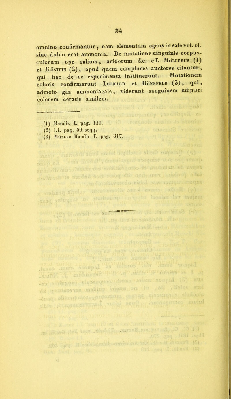 omnino confirmantur , nam elementum agens in sale vol. ol. sine dubio erat ammonia. 3)e mutatione sanguinis corpus- culorum ope salium, acidorum &c. cff. MiiLLEKUS (1) et KbsTHN (2) , apud quem complures auctores citantur, qui hac de re experimenta instituerunt. Mutationem coloris confirmarunt Thenard et Hunefeld (3), qui , admoto gaz ammoniacale, viderunt sanguinem adipisci colorem cerasis similem. (1) Handb. I. pag. 111. (2) 1.1. pag. 59 seqq.