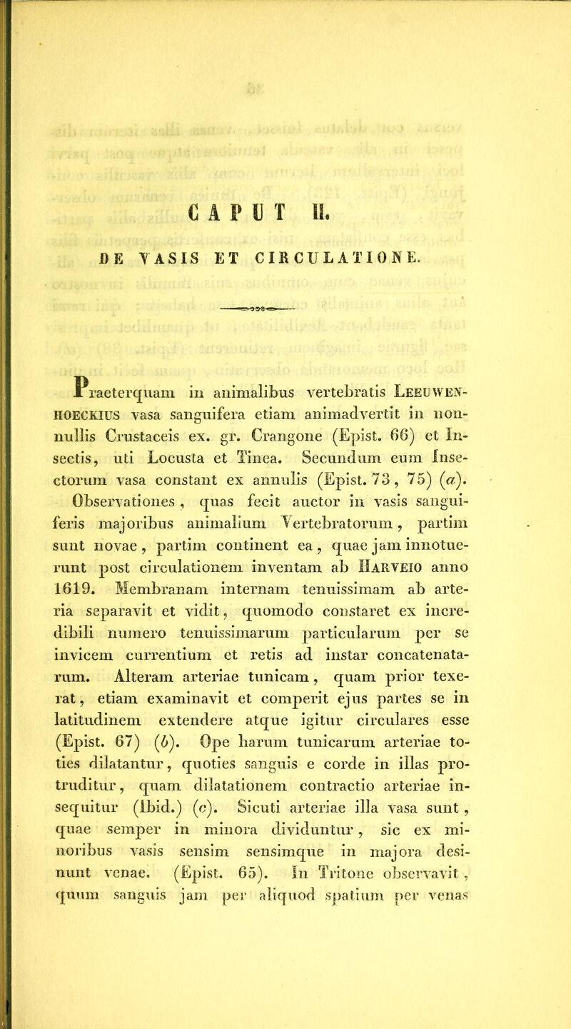 JBE YASIS ET CIRCULATIONE. Praeterquam in animalibus vertebratis Leeuwen- iioeckius vasa sanguifera etiam animadvertit in non- nullis Crustaceis ex. gr. Crangone (Epist. 66) et In- sectis, uti Locusta et Tinea. Secundum eum Inse- ctorum vasa constant ex annulis (Epist. 73, 75) (a). Observationes , quas fecit auctor in vasis sangui- feris majoribus animalium Yertebratorum, partim sunt novae, partim continent ea, quae jam innotue- runt post circulationem inventam ab IlARVEiO anno 1619. Membranam internam tenuissimam ab arte- ria separavit et vidit, quomodo constaret ex incre- dibili numero tenuissimarum particularum per se invicem currentium et retis ad instar concatenata- rum. Alteram arteriae tunicam, quam prior texe- rat, etiam examinavit et comperit ejus partes se in latitudinem extendere atque igitur circulares esse (Epist. 67) (6). Ope harum tunicarum arteriae to- ties dilatantur, quoties sanguis e corde in illas pro- truditur, quam dilatationem contractio arteriae in- sequitur (Ibid.) (c). Sicuti arteriae illa vasa sunt , quae semper in minora dividuntur, sic ex mi- noribus vasis sensim sensimque in majora desi- nunt venae. (Epist. 65). In Tritone observavit, quum sanguis jam per aliquod spatium per venas