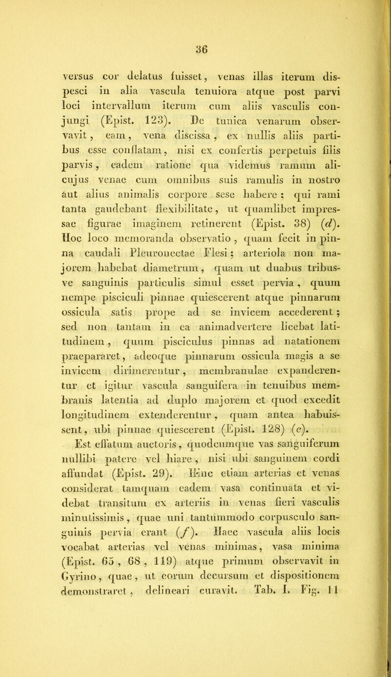 versus cor delatus fuisset, venas illas iterum dis- pesci in alia vascula tenuiora atque post parvi loci intervallum iterum cum aliis vasculis con- jungi (Epist. 123). De tunica venarum obser- vavit , eam, vena discissa , ex nullis aliis parti- bus esse conflatam, nisi ex confertis perpetuis filis parvis , eadem ratione qua videmus ramum ali- cujus venae cum omnibus suis ramulis in nostro aut alius animalis corpore sese habere ; qui rami tanta gaudebant flexibilitate, ut quamlibet impres- sae figurae imaginem retinerent (Epist. 38) (d). Hoc loco memoranda observatio , quam fecit in pin- na caudali Pleuronectae Flesi; arteriola non ma- jorem habebat diametrum, quam ut duabus tribus- ve sanguinis particulis simul esset pervia , quum nempe pisciculi pinnae quiescerent atque pinnarum ossicula satis prope ad se invicem accederent ; sed non tantam in ea animadvertere licebat lati- tudinem , quum pisciculus pinnas ad natationem praepararet, adeoque pinnarum ossicula magis a se invicem dirimerentur, membranulae expanderen- tur et igitur vascula sanguifera in tenuibus mem- branis latentia ad duplo majorem et quod excedit longitudinem extenderentur, quam antea habuis- sent, ubi pinnae quiescerent (Epist. 128) (e). Est effatum auctoris, quodcumque vas sanguiferum nullibi patere vel hiare , nisi ubi sanguinem cordi affundat (Epist. 29). IKnc etiam arterias et venas considerat tamquam eadem vasa continuata et vi- debat transitum ex arteriis in venas fieri vasculis minutissimis , quae uni tantummodo corpusculo san- guinis pervia erant (/*). Haec vascula aliis locis vocabat arterias vel venas minimas, vasa minima (Epist. 65 , 68 , 119) atque primum observavit in Gyrino, quae, ut eorum decursum et dispositionem demonstraret, delineari curavit. Tab. I, Fig. 11