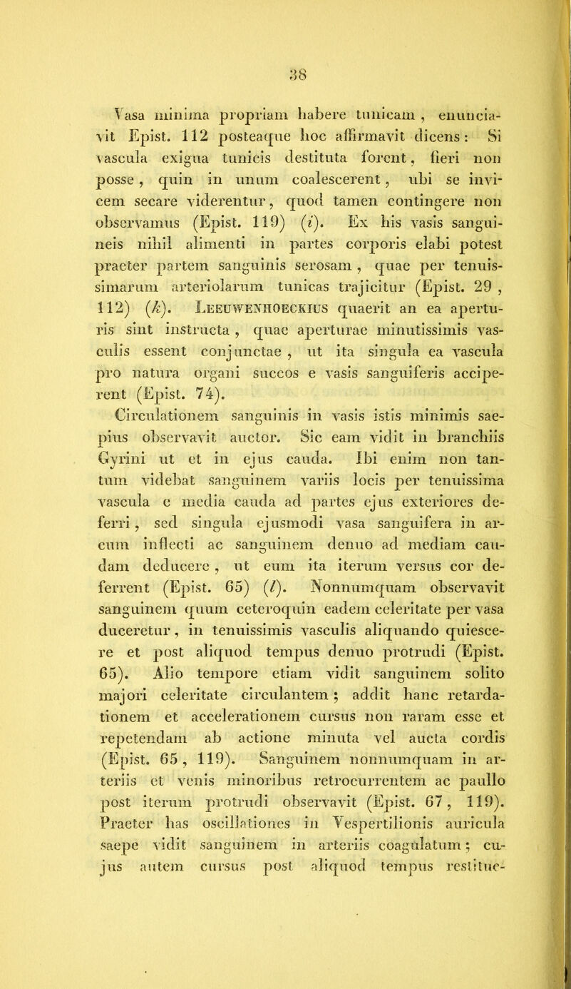 Vasa minima propriam habere tunicam , enuncia- vit Epist. 112 posteaque hoc affirmavit dicens: Si vascula exigua tunicis destituta forent, fieri non posse, quin in unum coalescerent, ubi se invi- cem secare viderentur, quod tamen contingere non observamus (Epist. 119) (z). Ex his vasis sangui- neis nihil alimenti in partes corporis elabi potest praeter partem sanguinis serosam , quae per tenuis- simarum arteriolarum tunicas trajicitur (Epist. 29 , 112) {k). Leeuwenhoeckius quaerit an ea apertu- ris sint instructa , quae aperturae minutissimis vas- culis essent conjunctae , ut ita singula ea vascula pro natura organi succos e vasis sanguiferis accipe- rent (Epist. 74). Circulationem sanguinis in vasis istis minimis sae- pius observavit auctor. Sic eam vidit in branchiis Gyrini ut et in ejus cauda. Ibi enim non tan- tum videbat sanguinem variis locis per tenuissima vascula e media cauda ad partes ejus exteriores de- ferri , sed singula ejusmodi vasa sanguifera in ar- cum inflecti ac sanguinem denuo ad mediam cau- dam deducere , ut eum ita iterum versus cor de- ferrent (Epist. 65) (/). Nonnumquam observavit sanguinem quum ceteroquin eadem celeritate per vasa duceretur, in tenuissimis vasculis aliquando quiesce- re et post aliquod tempus denuo protrudi (Epist. 65). Alio tempore etiam vidit sanguinem solito majori celeritate circulantem; addit hanc retarda- tionem et accelerationem cursus non raram esse et repetendam ab actione minuta vel aucta cordis (Epist. 65, 119). Sanguinem nonnumquam in ar- teriis et venis minoribus retrocurrentem ac paullo post iterum protrudi observavit (Epist. 67, 119). Praeter has oscillationes in Yespertilionis auricula saepe vidit sanguinem in arteriis coagulatum; cu- jus autem cursus post aliquod tempus restitue-