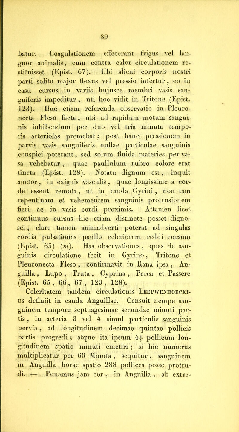 batur. Coagulationem effecerant frigus vel lan- guor animalis, cum contra calor circulationem re- stituisset (Epist. 67). Ubi alicui corporis nostri parti solito major flexus vel pressio infertur, eo in casu cursus in variis liujusce membri vasis san- guiferis impeditur, uti hoc vidit in Tritone (Epist. 123). Huc etiam referenda observatio in Pleuro- necta Fleso facta, ubi ad rapidum motum sangui- nis inhibendum per duo vel tria minuta tempo- ris arteriolas premebat; post hanc pressionem in parvis vasis sanguiferis nullae particulae sanguinis conspici poterant, sed solum fluida materies per va- sa vehebatur, quae pauliulum rubro colore erat tincta (Epist. 128). Notatu dignum est, inquit auctor, in exiguis vasculis , quae longissime a cor- de essent remota, ut in cauda Gyrini, non tam repentinam et vehementem sanguinis protrusionem fieri ac in vasis cordi proximis. Attamen licet continuus cursus hic etiam distincte posset digno- sci , clare tamen animadverti poterat ad singulas cordis pulsationes paullo celeriorem reddi cursum (Epist. 65) (m). Has observationes, quas de san- guinis circulatione fecit in Gyrino, Tritone et Pleuronecta Fleso , confirmavit in Rana ipsa , An- guilla , Lupo, Truta, Cyprina, Perca et Passere (Epist. 65 , 66, 67 , 123, 128). Celeritatem tandem circulationis LEEUWENHOECKI- us definiit in cauda Anguillae. Censuit nempe san- guinem tempore septuagesimae secundae minuti par- tis , in arteria 3 vel 4 simul particulis sanguinis pervia, ad longitudinem decimae quintae pollicis partis progredi $ atque ita ipsum 44 pollicum lon- gitudinem spatio minuti emetiri; si hic numerus multiplicatur per 60 Minuta , sequitur, sanguinem in Anguilla horae spatio 288 pollices posse protru- di. — Ponamus jam cor , in Anguilla , ab extre-