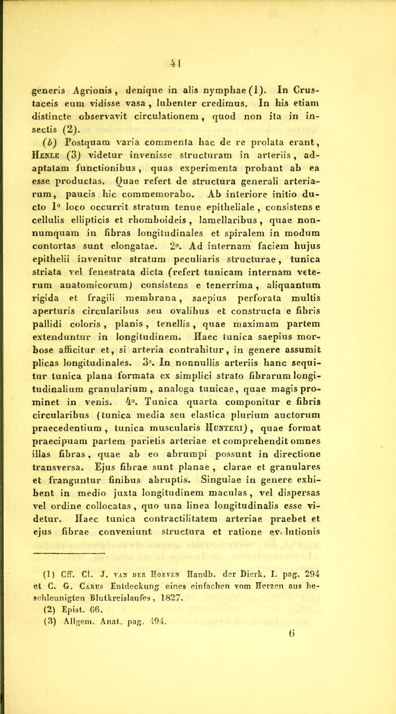 generis Agrionis , denique in alis nymphae (i). In Crus- taceis eum vidisse vasa , lubenter credimus. In his etiam distincte observavit circulationem, quod non ila in in- sectis (2). (b) Postquam varia comroenla hac de re prolata erant, Hekle (3) videtur invenisse structuram in arteriis, ad- aptatam functionibus , quas experimenta probant ab ea esse productas. I)uae refert de structura generali arteria- rum, paucis hic commemorabo. Ab interiore initio du- cto 1° loco occurrit stratum tenue epitheliale , consistens e cellulis ellipticis et rhomboideis , lamellaribus, quae non- numquam in fibras longitudinales et spiralem in modum contortas sunt elongatae. 2°. Ad internam faciem hujus epithelii invenitur stratum peculiaris structurae, tunica striata vel fenestrata dicta (refert tunicam internam vete- rum anatomicorum) consistens e tenerrima, aliquantum rigida et fragili membrana, saepius perforata multis aperturis circularibus seu ovalibus et constructa e fibris pallidi coloris , planis, tenellis , quae maximam partem extenduntur in longitudinem. Haec tunica saepius mor- bose afficitur et, si arteria contrahitur, in genere assumit plicas longitudinales. 3°. In nonnullis arteriis hanc sequi- tur tunica plana formata ex simplici strato fibrarum longi- tudinalium granularium, analoga tunicae, quae magis pro- minet in venis. 4°. Tunica quarta componitur e fibris circularibus (tunica media seu elastica plurium auctorum praecedentium , tunica muscularis Huhteri) , quae format praecipuam partem parietis arteriae et comprehendit omnes illas fibras, quae ab eo abrumpi possunt in directione transversa. Ejus fibrae sunt planae , clarae et granulares et franguntur finibus abruptis. Singulae in genere exhi- bent in medio juxta longitudinem maculas , vel dispersas vel ordine collocatas, quo una linea longitudinalis esse vi- detur. Haec tunica contractilitatem arteriae praebet et ejus fibrae conveniunt structura et ratione evolutionis (1) Cff. Cl. J. vax der Hoefen Ilandb. dsr Dierk. I. pag. 294 et C. G. Carus Entdeckurig emes einfachen vom Herzen aus be- schleunigten Blutkreislaufes, 1827. (2) Epist. 66. (3) Allgem. Anat., pag. 494. (3