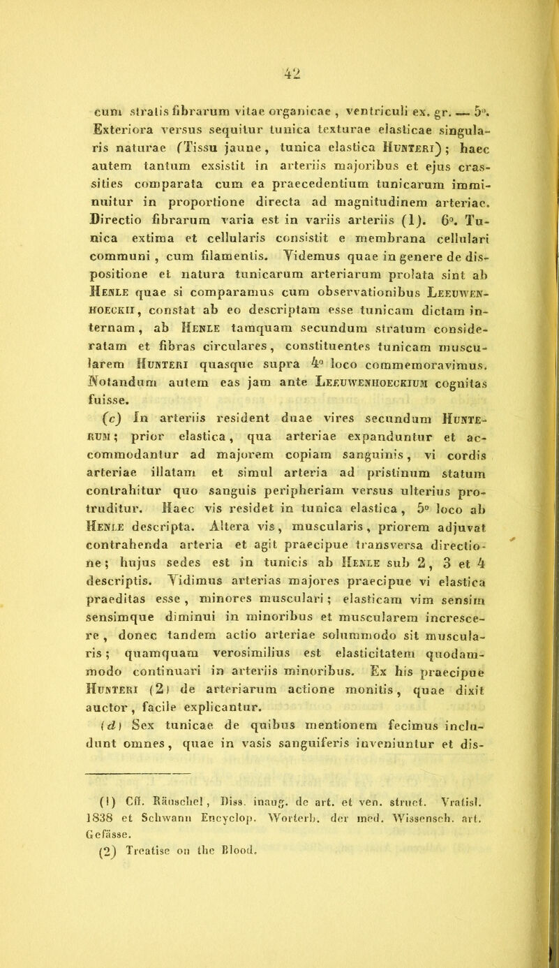 cum stratis fibrarum vitae organicae , ven triculi ex, gr. — 5°. Exteriora versus sequitur tunica texturae elasticae singula- ris naturae (Tissu jaune, tunica elastica Hunteri) ; haec autem tantum exsistit in arteriis majoribus et ejus cras- sities comparata cum ea praecedentium tunicarum immi- nuitur in proportione directa ad magnitudinem arteriae. Directio fibrarum varia est in variis arteriis (lj. 6°. Tu- nica extima et cellularis consistit e membrana cellulari communi , cum filamentis. Yidemus quae in genere de dis- positione et natura tunicarum arteriarum prolata sint ab Hejsle quae si comparamus cum observationibus Leeuwek- hoeckii, constat ab eo descriptam esse tunicam dictam in- ternam , ab Menle tamquam secundum stratum conside- ratam et fibras circulares, constituentes tunicam muscu- larem Hujiteri quasque supra 4° loco commemoravimus. Botandurri autem eas jam ante Leeuwenhoeckium cognitas fuisse. (c) In arteriis resident duae vires secundum Hujvte- RUm; prior elastica, qua arteriae expanduntur et ac- commodantur ad majorem copiam sanguinis, vi cordis arteriae illatam et simul arteria ad pristinum statum contrahitur quo sanguis peripheriam versus ulterius pro- truditur. Haec vis residet in tunica elastica , 5° loco ab Henle descripta. Altera vis, muscularis, priorem adjuvat, contrahenda arteria et agit praecipue transversa directio- ne; hujus sedes est in tunicis ab Meate sub 2, 3 et 4 descriptis. Yidimus arterias majores praecipue vi elastica praeditas esse , minores musculari ; elasticam vim sensim sensimque diminui in minoribus et muscularem incresce- re , donec tandem actio arteriae solummodo sit muscula- ris ; quamquam verosimilius est elasticitatem quodam- modo continuari in arteriis minoribus. Ex his praecipue Hujnteri (2) de arteriarum actione monitis, quae dixit auctor, facile explicantur. (d) Sex tunicae de quibus mentionem fecimus inclu- dunt omnes, quae in vasis sanguiferis inveniuntur et dis- (!) Cff. Kauschel, J)is9. inaug. de art. et ven. struet. Vratisl. 1838 et Schwann Encyclop. Worterb. der med. Wissensch. art. Gefasse. (2) Treatise on the Blood,