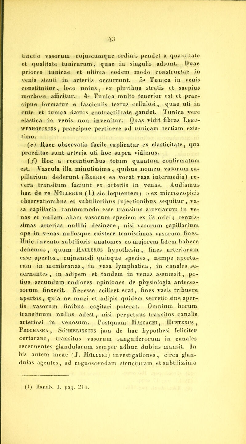 tinctio vasorum cujuscumque ordinis pendet a quantitate et qualitate tunicarum , quae in singulis adsunt, liuae priores tunicae et ultima eodem modo constructae in venis sicuti in arteriis occurrunt. 3a Tunica in venis constituitur, loco unius, ex pluribus stratis et saepius morbose afficitur. 4lJ Tunica multo tenerior est et prae- cipue formatur e fasciculis textus cellulosi, quae uti in cute et tunica dartos contractililate gaudet. Tunica vere elastica in venis non invenitur. Quas vidit fibras Leeu- wenhoeckius , praecipue pertinere ad tunicam tertiam exis- timo. (e) Haec observatio facile explicatur ex elasticitate, qua praeditae sunt arteria uti hoc supra vidimus. (/) Hoc a recentioribus totum quantum confirmatum est. Tascula illa minutissima, quibus nomen vasorum ca- pillarium dederunt (Berres ea vocat vasa intermedia) re- vera transitum faciunt ex arteriis in venas. Audiamus hac de re Mulierum (1) sic loquentem: » ex microscopicis observationibus et subtilioribus injectionibus sequitur, va- sa capillaria tantummodo esse transitus arteriarum in ve- nas et nullam aliam vasorum speciem ex iis oriri; tenuis- simas arterias nullibi desinere , nisi vasorum capillarium ope in venas nullosque existere tenuissimos vasorum fines. Huic invento subtilioris anatomes eo majorem fidem habere debemus, quum Hallerus hypoihesin, fines arteriarum esse apertos, cujusmodi quinque species, nempe apertu- ram in membranas, in vasa lymphatica, in canales se- cernentes , in adipem et tandem in venas assumsit, po- tius secundum rudiores opiniones de physiologia anteces- sorum finxerit. Necesse scilicet erat, fines vasis tribuere apertos, quia ne muci et adipis quidem secretio sine aper- tis vasorum finibus cogitari poterat. Omnium horum transituum nullus adest, nisi perpetuus transitus canalis arteriosi in venosam. Postquam Mascagni , Munterus , Prochaska , Sommeringius jam de hac hypothesi feliciter certarant, transitus vasorum sanguiferorum in canales secernentes glandularum semper adhuc dubius mansit. In his autem meae (J. Mulieri) investigationes, circa glan- dulas agentes, ad cognoscendam structuram et subtilissima (1) Ilandb. I. pag. 214.