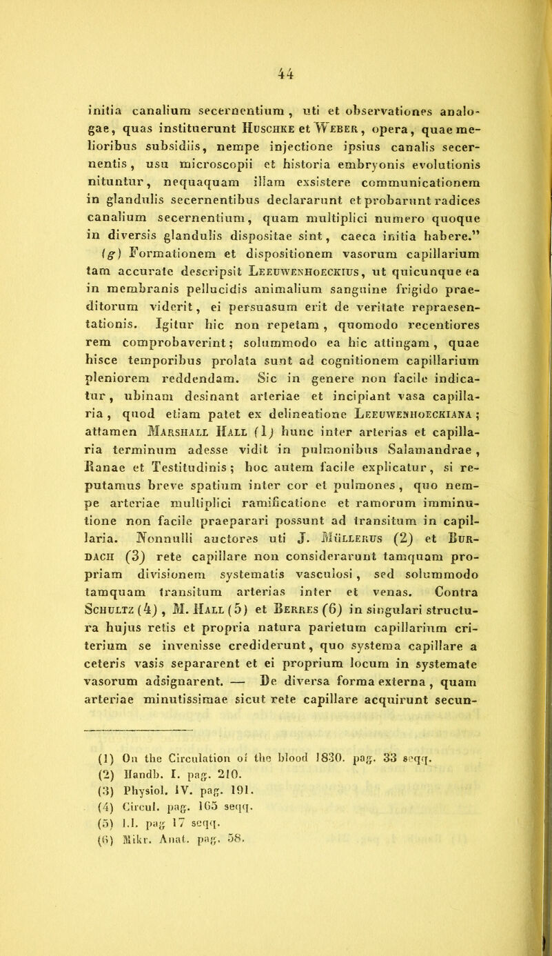 initia canalium secernentium , uti et observationes analo- gae, quas instituerunt Huschke et Weber, opera, quae me- lioribus subsidiis, nempe injectione ipsius canalis secer- nentis , usu microscopii et historia embryonis evolutionis nituntur, nequaquam illam exsistere communicationem in glandulis secernentibus declararunt et probarunt radices canalium secernentium, quam multiplici numero quoque in diversis glandulis dispositae sint, caeca initia habere.” (g) Formationem et dispositionem vasorum capillarium tam accurate descripsit Leeuwenhoeckifs , ut quicunque ea in membranis pellucidis animalium sanguine frigido prae- ditorum viderit, ei persuasum erit de veritate repraesen- tationis. Igitur hic non repetam , quomodo recentiores rem comprobaverint; solummodo ea hic attingam, quae hisce temporibus prolata sunt ad cognitionem capillarium pleniorem reddendam. Sic in genere non facile indica- tur, tibinam desinant arteriae et incipiant vasa capilla- ria , quod etiam patet ex delineatione Leeuwenhoeckiana ; attamen Marshall Hall (Ij hunc inter arterias et capilla- ria terminum adesse vidit in pulmonibus Salamandrae , Banae et Testitudinis ; hoc autem facile explicatur, si re- putamus breve spatium inter cor et pulmones, quo nem- pe arteriae multiplici ramificatione et ramorum imminu- tione non facile praeparari possunt ad transitum in capil- laria. JYonnulli auctores uti J. Mullerus (2) et Bur- dach (3) rete capillare non considerarunt tamquam pro- priam divisionem systematis vasculosi , sed solummodo tamquam transitum arterias inter et venas. Contra Schultz (4) , M. Mali (5) et Berres (6) in singulari structu- ra hujus retis et propria natura parietum capillarium cri- terium se invenisse crediderunt, quo systema capillare a ceteris vasis separarent et ei proprium locum in systemate vasorum adsignarent. — Be diversa forma externa, quam arteriae minutissimae sicut rete capillare acquirunt secun- (1) Ou the Circulation oi tlie blood 1830. pag. 33 seqq. (2) Handb. I. pag. 210. (3) Physiol. IV. pag. 191. (4) Circul. pag. 165 seqq. (5) 1.1. pag 17 seqq. (6) Mikr. Anat. pag. 58.