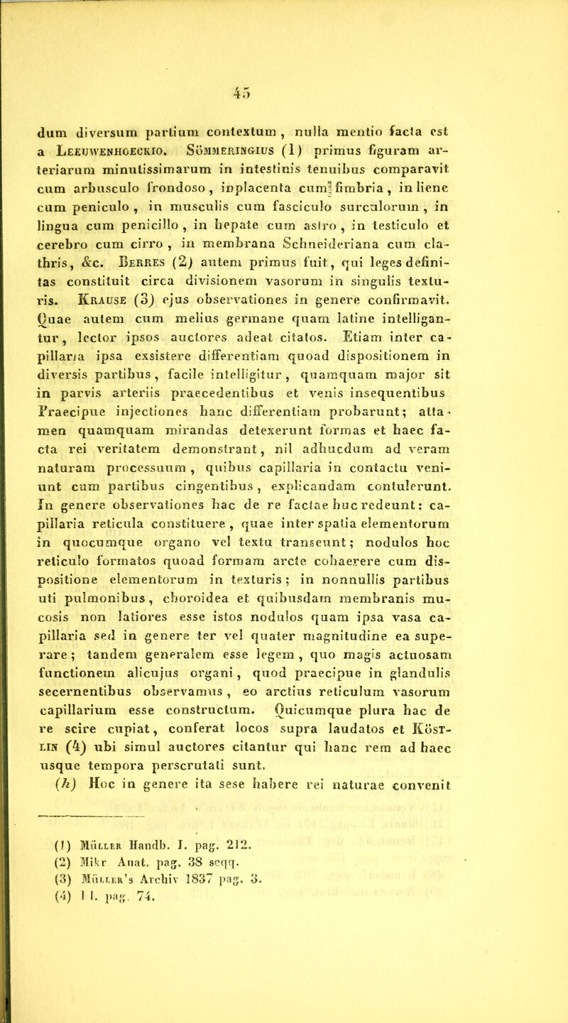 dum diversum partium contextum , nulla mentio facla est a Leeuwenhoecrio. Sommeringius (1) primus figuram ar- teriarum minutissimarum in intestinis tenuibus comparavit cum arbusculo frondoso, inplacenta cum] fimbria, in liene cum peniculo , in musculis cum fasciculo surculorum , in lingua cum penicillo , in liepate cum aslro , in testiculo et cerebro cum cirro , in membrana Schneideriana cum cla- thris, &c. Berres (2) autem primus fuit, qui leges defini- tas constituit circa divisionem vasorum in singulis textu- ris. Krause (3) ejus observationes in genere confirmavit. Ouae autem cum melius germane quam latine intelligan- tur, lector ipsos auctores adeat citatos. Etiam inter ca- pillaria ipsa exsistere differentiam quoad dispositionem in diversis partibus, facile intelligitur , quamquam major sit in parvis arteriis praecedentibus et venis insequentibus Braecipue injectiones hanc differentiam probarunt; atta- men quamquam mirandas detexerunt formas et haec fa- cta rei veritatem demonstrant, nil adbucdum ad veram naturam processuum , quibus capillaria in contactu veni- unt cum partibus cingentibus, explicandam contulerunt. In genere observationes hac de re factae huc redeunt: ca- pillaria reticula constituere , quae inter spatia elementorum in quocumque organo vel textu transeunt; nodulos hoc reticulo formatos quoad formam arcte cohaerere cum dis- positione elementorum in texturis ; in nonnullis partibus uti pulmonibus, choroidea et quibusdam membranis mu- cosis non latiores esse istos nodulos quam ipsa vasa ca- pillaria sed in genere ter vel quater magnitudine ea supe- rare ; tandem generalem esse legein , quo magis actuosam functionem alicujus organi, quod praecipue in glandulis secernentibus observamus, eo arctius reticulum vasorum capillarium esse constructum. Quicumque plura hac de re scire cupiat, conferat locos supra laudatos et Kost- lin (4) ubi simul auctores citantur qui hanc rem ad haec usque tempora perscrutati sunt. (h) Hoc in genere ita sese habere rei naturae convenit (J) Mulier Handb. I. pag. 212. (2) Mtkr Anat, pag. 38 seqq. (3) Muller’s Archiv 1837 pag, 3. (4) I 1. pag, 74.