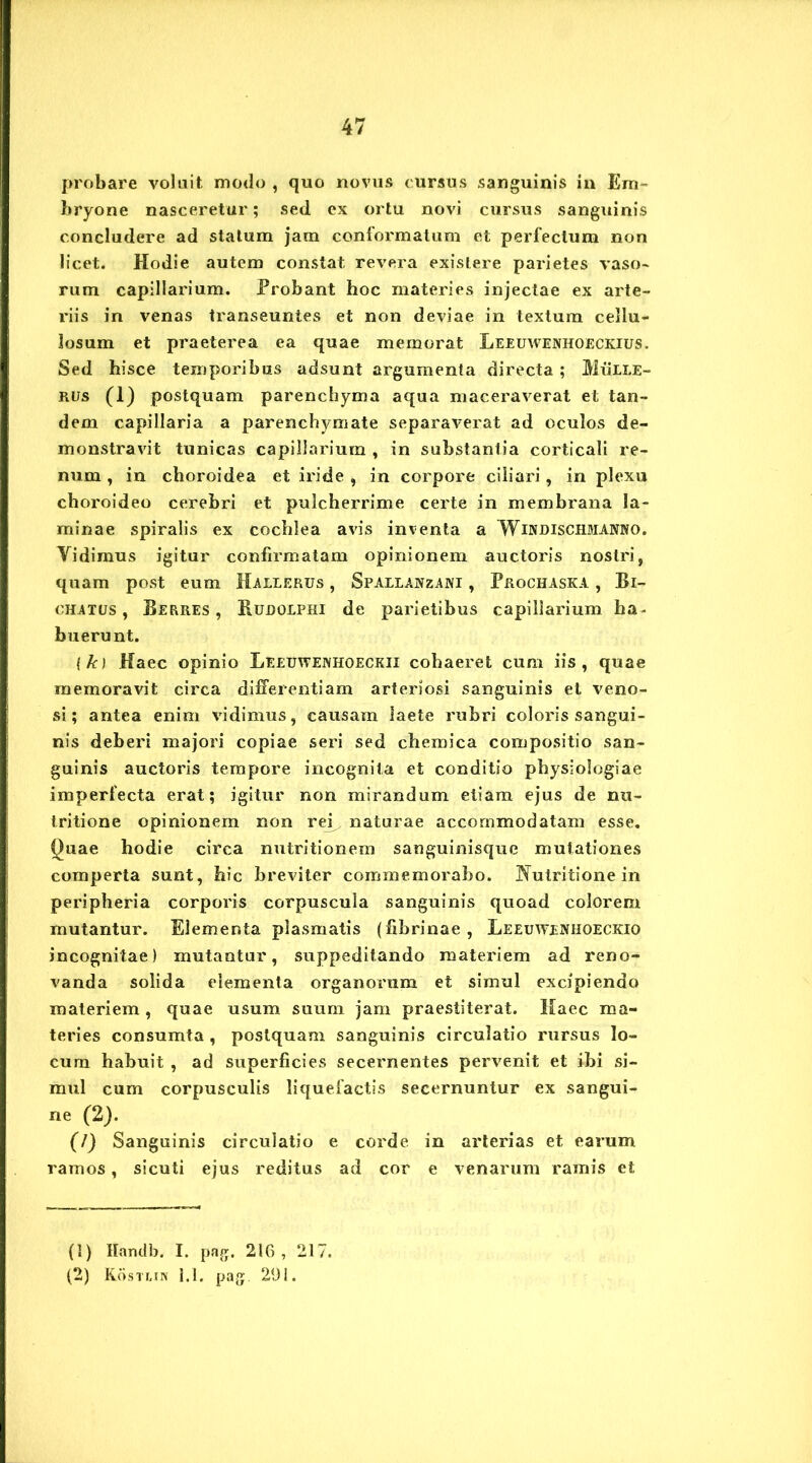 probare voluit modo , quo novus cursus sanguinis in Em- bryone nasceretur; sed ex ortu novi cursus sanguinis concludere ad statum jam conformatum et perfectum non licet. Hodie autem constat revera existere parietes vaso- rum capillarium. Probant hoc materies injectae ex arte- riis in venas transeuntes et non deviae in textum cellu- losum et praeterea ea quae memorat Leeuwenhoeckius. Sed hisce temporibus adsunt argumenta directa; Mulle- rus (1) postquam parenchyma aqua maceraverat et tan- dem capillaria a parenchymate separaverat ad oculos de- monstravit tunicas capillarium , in substantia corticali re- num , in choroidea et iride , in corpore ciliari, in plexu choroideo cerebri et pulcherrime certe in membrana la- minae spiralis ex cochlea avis inventa a Windischmanko. Vidimus igitur confirmatam opinionem auctoris nostri, quam post eum Hallerus , Spallanzani , Prochaska , Bi- chatus , Berres , Rudolphi de parietibus capillarium ha- buerunt. {k) Haec opinio Leeuwenhoeckii cohaeret cum iis, quae memoravit circa differentiam arteriosi sanguinis et veno- si; antea enim vidimus, causam laete rubri coloris sangui- nis deberi majori copiae seri sed chemica compositio san- guinis auctoris tempore incognita et conditio physiologiae imperfecta erat; igitur non mirandum etiam ejus de nu- tritione opinionem non rey naturae accommodatam esse. Quae hodie circa nutritionem sanguinisque mutationes comperta sunt, hic breviter commemorabo. INutritione in peripheria corporis corpuscula sanguinis quoad colorem mutantur. Elementa plasmatis (fibrinae, Leeuwenhoeckio incognitae) mutantur, suppeditando materiem ad reno- vanda solida elementa organorum et simul excipiendo materiem , quae usum suum jam praestiterat. Haec ma- teries consumta , postquam sanguinis circulatio rursus lo- cum habuit , ad superficies secernentes pervenit et ibi si- mul cum corpusculis liquefactis secernuntur ex sangui- ne (2). (7) Sanguinis circulatio e corde in arterias et earum ramos, sicuti ejus reditus ad cor e venarum ramis et (!) Handb. I. pag. 216, 217. (2) Kostlin 1.1. pag. 291.