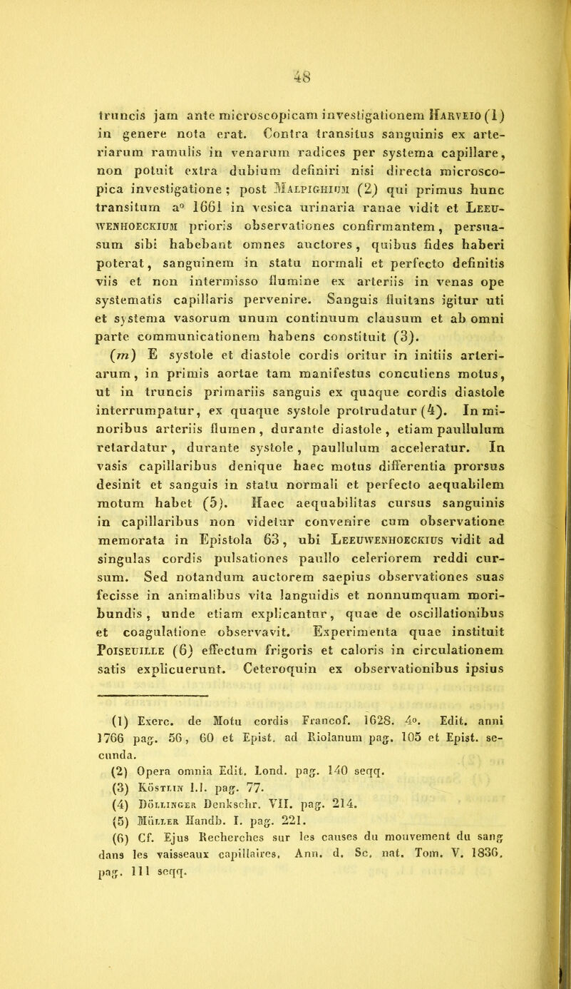 truncis jam ante microscopicam investigationem Harveio(I) in genere nola erat. Contra transitus sanguinis ex arte- riarum ramulis in venarum radices per systema capillare, non potuit extra dubium definiri nisi directa rnicrosco- pica investigatione; post Malpighium (2) qui primus hunc transitum a° 1661 in vesica urinaria ranae vidit et Leeu- WEJVHOECKiuai prioris observationes confirmantem, persua- sum sibi habebant omnes auctores, quibus fides haberi poterat, sanguinem in statu normali et perfecto definitis viis et non intermisso flumine ex arteriis in venas ope systematis capillaris pervenire. Sanguis fluitans igitur uti et systema vasorum unum continuum clausum et ab omni parte communicationem habens constituit (3). (m) E systole et diastole cordis oritur in initiis arteri- arum, in primis aortae tam manifestus conculiens motus, ut in truncis primariis sanguis ex quaque cordis diastole interrumpatur, ex quaque systole protrudatur (4). In mi- noribus arteriis flumen, durante diastole, etiam paullulum retardatur, durante systole, paullulum acceleratur. In vasis capillaribus denique haec motus differentia prorsus desinit et sanguis in statu normali et perfecto aequabilem motum habet (5). Haec aequabilitas cursus sanguinis in capillaribus non videtur convenire cum observatione memorata in Epistola 63, ubi Leeuwenhoeokius vidit ad singulas cordis pulsationes paullo celeriorem reddi cur- sum. Sed notandum auctorem saepius observationes suas fecisse in animalibus vita languidis et nonnumquam mori- bundis , unde etiam explicantur, quae de oscillationibus et coagulatione observavit. Experimenta quae instituit Poiseuille (6) effectum frigoris et caloris in circulationem satis explicuerunt. Ceteroquin ex observationibus ipsius (1) Exerc. de Motu cordis Francof. 1628. 4°. Edit, anni 1766 pag. 56, 60 et Epist. ad Riolanum pag. 105 et Epist. se- cunda. (2) Opera omnia Edit, lond. pag. 140 seqq. (3) Kostein 1.1. pag. 77* (4) Doeeinger Denksclir. VII. pag. 214. (5) Mum-er Handb. I. pag. 221. (6) Cf. Ejus Recherches sur les causes du rnouvement du sang dan9 les vaisseaux capillaires. Ann. d. Sc, nat, Tom. V. 1836. pag. 111 seqq.
