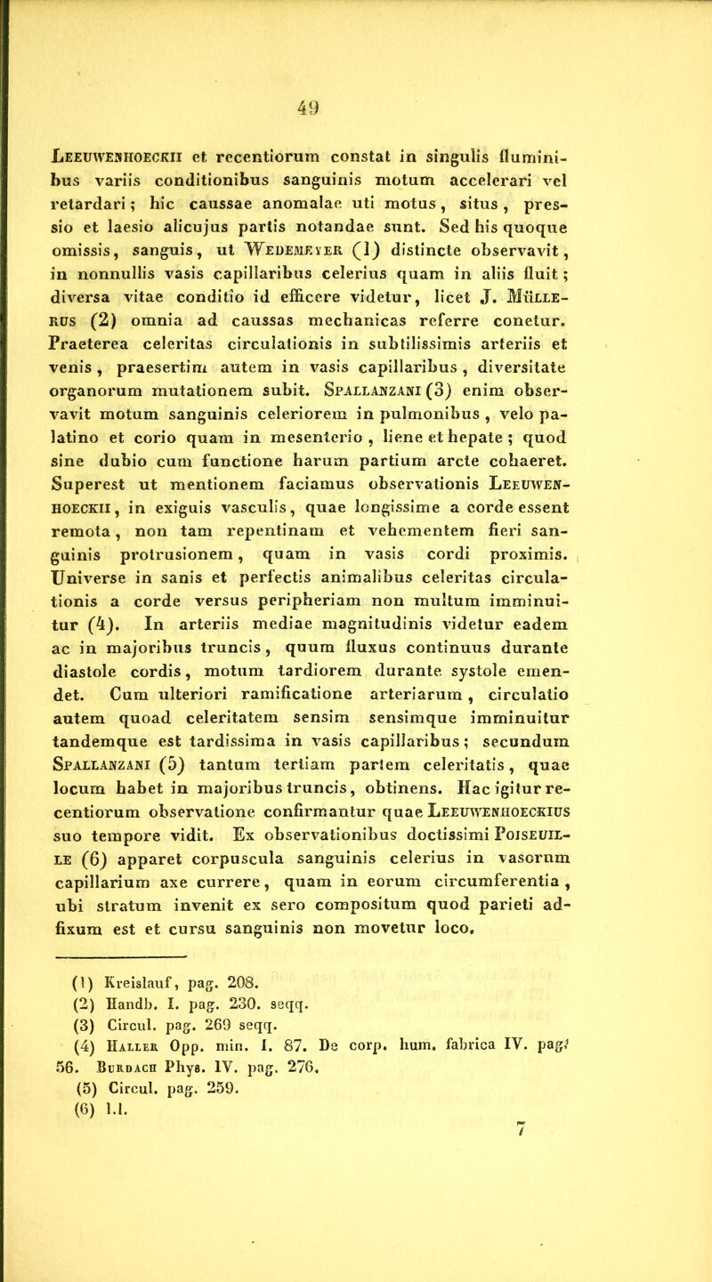 Leeuweshoeckii et rccentiorum constat in singulis flumini- bus variis conditionibus sanguinis motum accelerari vel retardari; hic caussae anomalae uti motus, situs , pres- sio et laesio alicujus partis notandae sunt. Sed his quoque omissis, sanguis, ut Wedemever (1) distincte observavit, in nonnullis vasis capillaribus celerius quam in aliis fluit; diversa vitae conditio id efficere videtur, licet J. Mulle - rus (2) omnia ad caussas mechanicas referre conelur. Praeterea celeritas circulationis in subtilissimis arteriis et venis , praesertim autem in vasis capillaribus , diversitate organorum mutationem subit. Spallanzani (3) enim obser- vavit motum sanguinis celeriorem in pulmonibus , velo pa- latino et corio quam in mesenterio, liene et hepate ; quod sine dubio cum functione harum partium arcte cohaeret. Superest ut mentionem faciamus observationis Leeuwew- hoeckii, in exiguis vasculis, quae longissime a corde essent remota, non tam repentinam et vehementem fieri san- guinis protrusionem, quam in vasis cordi proximis. Universe in sanis et perfectis animalibus celeritas circula- tionis a corde versus peripheriam non multum imminui- tur (4). In arteriis mediae magnitudinis videtur eadem ac in majoribus truncis, quum fluxus continuus durante diastole cordis, motum tardiorem durante systole emen- det. Cum ulteriori ramificatione arteriarum , circulatio autem quoad celeritatem sensim sensimque imminuitur tandemque est tardissima in vasis capillaribus; secundum Spallanzani (5) tantum tertiam partem celeritatis, quae locum habet in majoribus truncis, obtinens. Mac igitur re- centiorum observatione confirmantur quae Leeuwenlioeckius suo tempore vidit. Ex observationibus doctissimi Pojseuil- LE (6) apparet corpuscula sanguinis celerius in vasornm capillarium axe currere, quam in eorum circumferentia , ubi stratum invenit ex sero compositum quod parieti ad- fixum est et cursu sanguinis non movetur loco. (1) Kreislauf, pag. 208. (2) Handb. I. pag. 230. seqq. (3) Circul. pag. 269 seqq. (4) Haller Opp. min. 1. 87. De corp. lium. fabrica IV. pag,1 56. Burdach Phys. IV. pag. 276. (5) Circul. pag. 259. (6) 1.1.