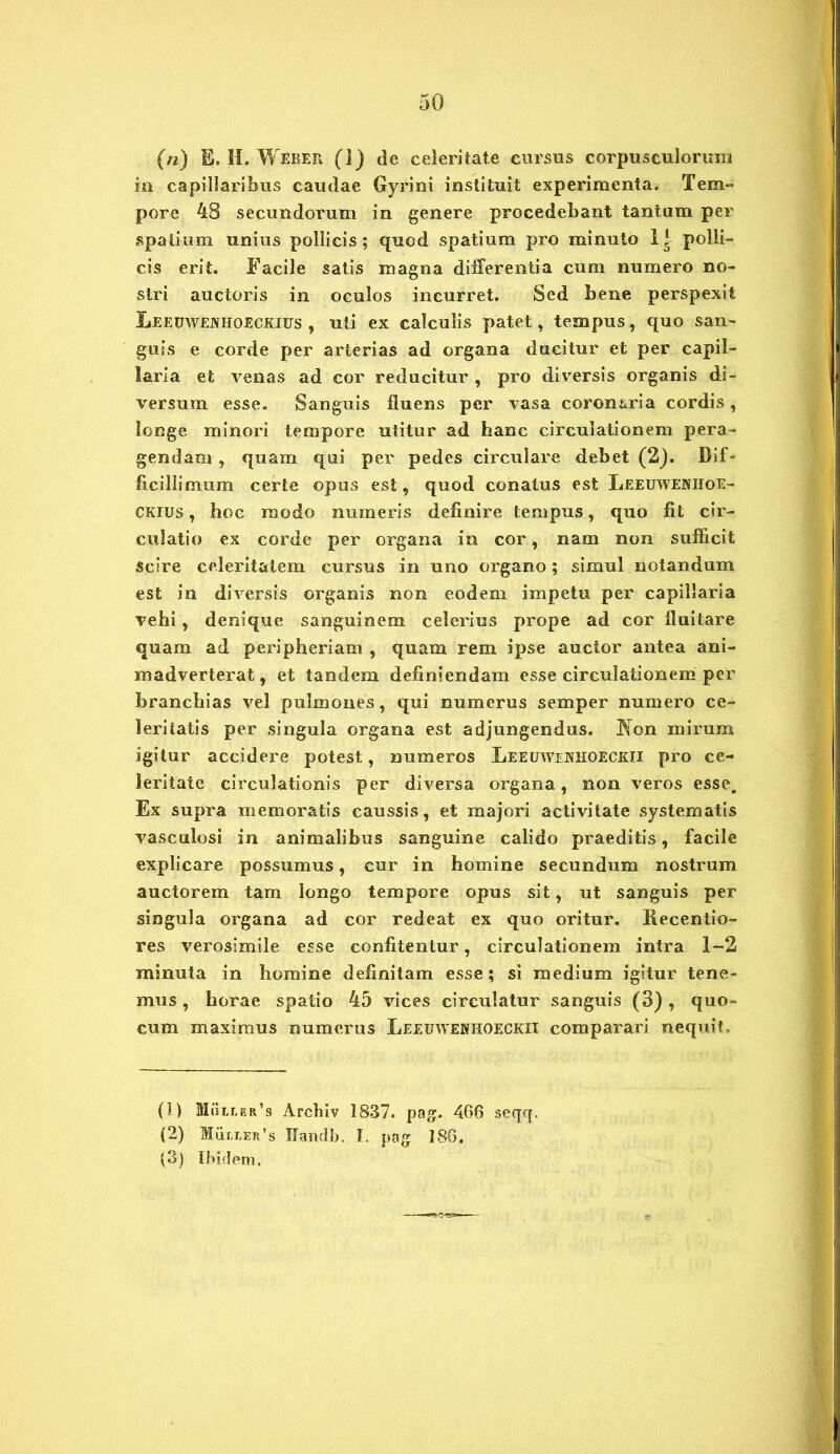 (n) E. H. Weber (]) de celeritate cursus corpusculorum in capillaribus caudae Gyrini instituit experimenta. Tem- pore 48 secundorum in genere procedebant tantum per spatium unius pollicis; quod spatium pro minuto 1* polli- cis erit. Facile satis magna differentia cum numero no- stri auctoris in oculos incurret. Sed bene perspexit Leeuwejvhoeckius , uti ex calculis patet, tempus, quo san- guis e corde per arterias ad organa ducitur et per capil- laria et venas ad cor reducitur , pro diversis organis di- versum esse. Sanguis fluens per vasa coronaria cordis, longe minori tempore utitur ad hanc circulationem pera- gendam , quam qui per pedes circulare debet (2). Dif- ficillimum certe opus est, quod conatus est Leeuwe:nhoe- CKius, hoc modo numeris definire tempus, quo fit cir- culatio ex corde per organa in cor, nam non sufficit scire celeritatem cursus in uno organo; simul notandum est in diversis organis non eodem impetu per capillaria vehi , denique sanguinem celerius prope ad cor fluitare quam ad peripheriam , quam rem ipse auctor antea ani- madverterat, et tandem definiendam esse circulationem per branchias vel pulmones, qui numerus semper numero ce- leritatis per singula organa est adjungendus. Jfon mirum igitur accidere potest, numeros Leeuwohoeckii pro ce- leritate circulationis per diversa organa, non veros esse. Ex supra memoratis caussis, et majori activitate systematis vasculosi in animalibus sanguine calido praeditis, facile explicare possumus, cur in homine secundum nostrum auctorem tam longo tempore opus sit, ut sanguis per singula organa ad cor redeat ex quo oritur. Recentio- res verosimile esse confitentur, circulationem intra 1-2 minuta in homine definitam esse; si medium igitur tene- mus , horae spatio 45 vices circulatur sanguis (3) , quo- cum maximus numerus Leeuwehhoeckii comparari nequit. (1) MuLr,ER’s Archiv 1837. pag. 466 seqq. (2) Mult.er’s Handb. f. pag 186. (3) Ibidem.