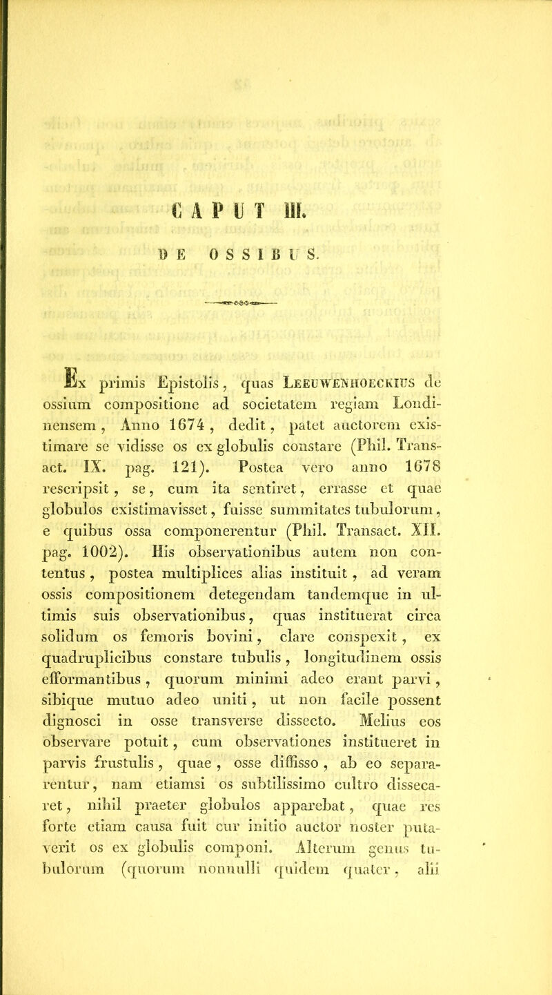 CAPUT UI. DE 0 S S I B U S. Ex primis Epistolis, quas LeeuweNHOECKIUS cie ossium compositione ad societatem regiam Londi- nensem , Anno 1674 , dedit, patet auctorem exis- timare se vidisse os ex globulis constare (Pbil. Trans- act. IX. pag. 121). Postea vero anno 1678 rescripsit , se, cum ita sentiret, errasse et quae globulos existimavisset, fuisse summitates tubulorum, e quibus ossa componerentur (Pbil. Transact. XII. pag. 1002). His observationibus autem non con- tentus , postea multiplices alias instituit, ad veram ossis compositionem detegendam tandemque in ul- timis suis observationibus, quas instituerat circa solidum os femoris bovini, clare conspexit , ex quadruplicibus constare tubulis , longitudinem ossis efformantibus, quorum minimi adeo erant parvi , sibique mutuo adeo uniti, ut non facile possent dignosci in osse transverse dissecto. Melius eos observare potuit, cum observationes institueret in parvis frustulis , quae , osse diffisso , ab eo separa- rentur, nam etiamsi os subtilissimo cultro disseca- ret , nihil praeter globulos apparebat, quae res forte etiam causa fuit cur initio auctor noster puta- verit os ex globulis componi. Alterum genus tu- bulorum (quorum nonnulli quidem quater, alii