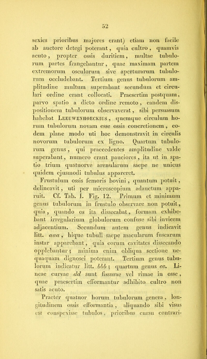 sexies prioribus majores erant) etiam non facile ab auctore detegi poterant, quia cultro, quamvis acuto , propter ossis duritiem, multae tubulo- rum partes frangebantur, quae maximam partem extremorum osculorum sive aperturarum tubulo- rum occludebant. Tertium genus tubulorum am- plitudine multum superabant secundum et circu- lari ordine erant collocati. Praesertim postquam, parvo spatio a dicto ordine remoto , eandem dis- positionem tubulorum observaverat ? sibi persuasum habebat LEEUWENHOECKIUS , quemque circulum ho- rum tubulorum novam esse ossis concretionem , eo- dem plane modo uti hoc demonstravit in circulis novorum tubulorum ex ligno. Quartum tubulo- rum genus , qui praecedentes amplitudine valde superabant, numero erant pauciores , ita ut in spa- tio trium quatuorve arenularum saepe ne unicus quidem ejusmodi tubulus appareret. Frustulum ossis femoris bovini , quantum potuit , delineavit ? uti per microscopium adauctum appa- ruit. Cf. Tab. I. Fig. 12. Primum et minimum genus tubulorum in frustulo observare non potuit, quia, quando os ita dissecabat, formam exhibe- bant irregularium globulorum confuse sibi invicem adjacentium. Secundum autem genus indicavit litt. aaa , hique tubuli saepe macularum fuscarum instar apparebant, quia eorum cavitates dissecando opplebantur; minima enim obliqua sectione ne- quaquam dignosci poterant. Tertium genus tubu- lorum indicatur litt. bbb ; quartum genus cc. Li- neae curvae dd sunt fissurae vel rimae in osse , quae praesertim eiformantur adhibito cultro non satis acuto. Praeter quatuor horum tubulorum genera, lon- gitudinem ossis efformantia, aliquando sibi visus est conspexisse tubulos, prioribus cursu contrari-