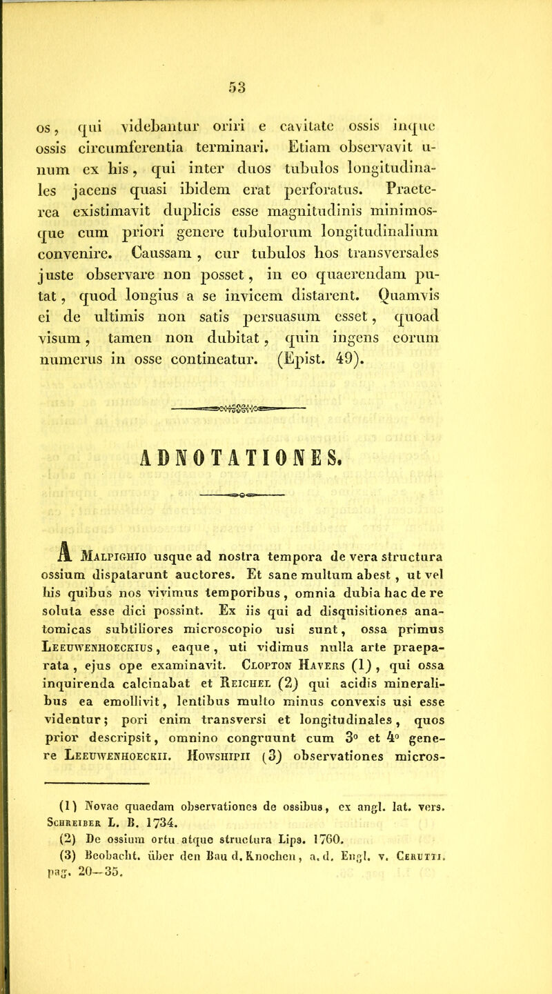 os, qui videbantur oriri e cavitate ossis impie ossis circumferentia terminari. Etiam observavit ti- num ex bis, qui inter duos tubulos longitudina- les jacens quasi ibidem erat perforatus. Praete- rea existimavit duplicis esse magnitudinis minimos- que cum priori genere tubulorum longitudinalium convenire. Caussam , cur tubulos bos transversales juste observare non posset, in eo quaerendam pu- tat , quod longius a se invicem distarent. Quamvis ei de ultimis non satis persuasum esset, quoad visum, tamen non dubitat, quin ingens eorum numerus in osse contineatur. (Epist. 49). ABNOTATIONES. A. Malpighio usque ad nostra tempora de vera structura ossium dispatarunt auctores. Et sane multum abest , ut vel his quibus nos vivimus temporibus , omnia dubia hac de re soluta esse dici possint. Ex iis qui ad disquisitiones ana- tomicas subtiliores microscopio usi sunt, ossa primus Leeuwenhoeckius , eaque, uti \udimus nulla arte praepa- rata , ejus ope examinavit. Clopton Havers (1) , qui ossa inquirenda calcinabat et Reichel (2) qui acidis minerali- bus ea emollivit, lentibus multo minus convexis usi esse videntur; pori enim transversi et longitudinales, quos prior descripsit, omnino congruunt cum 3° et 4° gene- re Leeuwenhoeckii. Howsiiipii (3) observationes micros- (1) Novae quaedam observationes de ossibus, ex angi. lat. vers. Schreiber t. B. 1734. (2) De ossium ortu atque structura Lips. 1760. (3) Beobacht. uber den Bau d. Knochen, a. d. Engl. v. Ceruttj. pag. 20-35.