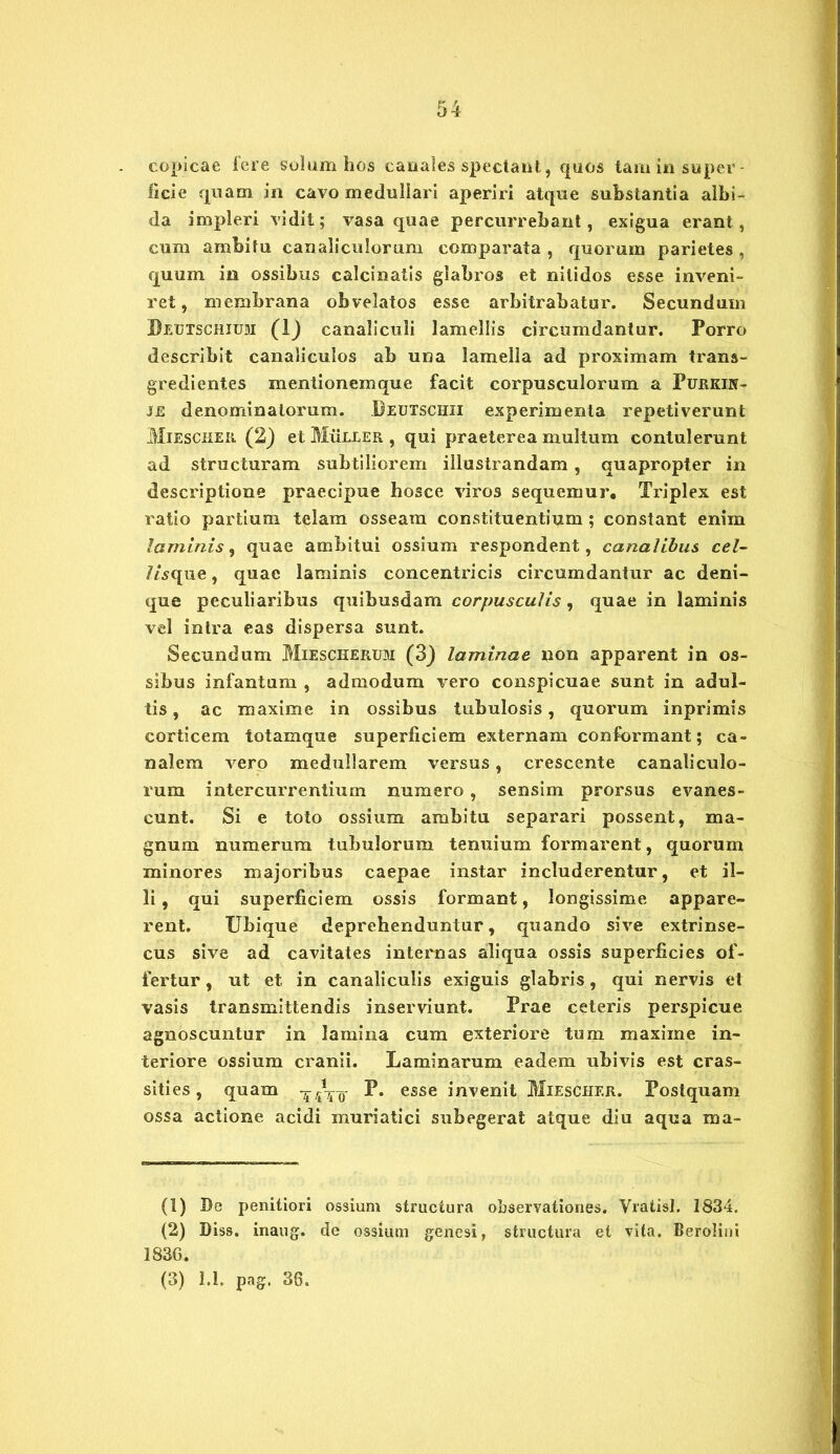 copicae fere solum hos canales spectant, quos tam in super- ficie quam in cavo medullari aperiri atque substantia albi- da impleri vidit; vasa quae percurrebant, exigua erant, cum ambitu canaliculorum comparata , quorum parietes , quum in ossibus calcinatis glabros et nitidos esse inveni- ret, membrana obvelatos esse arbitrabatur. Secundum Beutschium (1) canaliculi lamellis circumdantur. Porro describit canaliculos ab una lamella ad proximam trans- gredientes mentionemque facit corpusculorum a Purkin- J£ denominatorum. Beutschii experimenta repetiverunt Miescher (2) et Muller , qui praeterea multum contulerunt ad structuram subtiliorem illustrandam, quapropter in descriptione praecipue hosce viros sequemur. Triplex est ratio partium telam osseam constituentium ; constant enim laminis, quae ambitui ossium respondent, canalibus cel- 7/sque, quae laminis concentricis circumdantur ac deni- que peculiaribus quibusdam corpusculis, quae in laminis vel intra eas dispersa sunt. Secundum Miescherum (3) laminae non apparent in os- sibus infantum , admodum vero conspicuae sunt in adul- tis , ac maxime in ossibus tubulosis, quorum inprimis corticem totamque superficiem externam conformant; ca- nalem vero medullarem versus, crescente canaliculo- rum intercurrentium numero, sensim prorsus evanes- cunt. Si e toto ossium ambitu separari possent, ma- gnum numerum tubulorum tenuium formarent, quorum minores majoribus caepae instar includerentur, et il- li , qui superficiem ossis formant, longissime appare- rent. Ubique deprehenduntur, quando sive extrinse- cus sive ad cavitates internas aliqua ossis superficies of- fertur , ut et in canaliculis exiguis glabris, qui nervis et vasis transmittendis inserviunt. Prae ceteris perspicue agnoscuntur in lamina cum exteriore tum maxiine in- teriore ossium cranii. Laminarum eadem ubivis est cras- sities, quam -^Vq- P. esse invenit Miescher. Postquam ossa actione acidi muriatici subegerat atque diu aqua ma- (1) Be penitiori ossium structura observationes. Vratisl. 1834. (2) Diss. inaug. de ossium genesi, structura et vita. Berolini 1836.