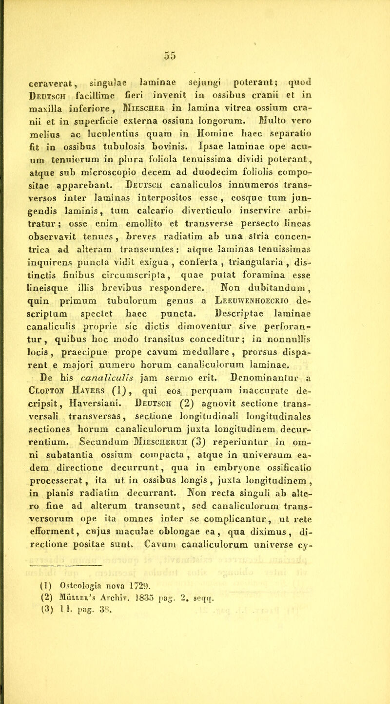 ceraverat, singulae laminae sejungi poterant; quod Deutsch facillime fieri invenit in ossibus cranii et in maxilla inferiore, Miescher in lamina vitrea ossium cra- nii et in superficie externa ossium longorum. Multo vero melius ac luculentius quam in Homine haec separatio fit in ossibus tubulosis bovinis. Ipsae laminae ope acu- um tenuiorum in plura foliola tenuissima dividi poterant, atque sub microscopio decem ad duodecim foliolis compo- sitae apparebant. Deutsch canaliculos innumeros trans- versos inter laminas interpositos esse , eosque tum jun- gendis laminis, tum calcario diverticulo inservire arbi- tratur ; osse enim emollito et transverse persecto lineas observavit tenues, breves radiatim ab una stria concen- trica ad alteram transeuntes: atque laminas tenuissimas inquirens puncta vidit exigua , conferta , triangularia , dis- tinctis finibus circumscripta, quae putat foramina esse lineisque illis brevibus respondere. Non dubitandum, quin primum tubulorum genus a Leeuwenhoeckio de- scriptum spectet haec puncta. Descriptae laminae canaliculis proprie sic dictis dimoventur sive perforan- tur , quibus hoc modo transitus conceditur; in nonnullis locis, praecipue prope cavum medullare , prorsus dispa- rent e majori numero horum canaliculorum laminae. De his canaliculis jam sermo erit. Denominantur a Clopton Havers (1) , qui eos perquam inaccurate de- cripsit, Haversiani. Deutsch (2) agnovit sectione trans- versali transversas, sectione longitudinali longitudinales sectiones horum canaliculorum juxta longitudinem decur- rentium. Secundum Miescherum (3) reperiuntur in om- ni substantia ossium compacta, atque in universum ea- dem directione decurrunt, qua in embryone ossificatio processerat, ita ut in ossibus longis , juxta longitudinem , in planis radiatim decurrant. Non recta singuli ah alte- ro fiue ad alterum transeunt, sed canaliculorum trans- versorum ope ita omnes inter se complicantur, ut rete efforment, cujus maculae oblongae ea, qua diximus, di- rectione positae sunt. Cavum canaliculorum universe cy- (1) Osteologia nova 1729. (2) MiiLtEn’» Archiv. 1835 pag. 2, aeqq. (3) 1 1. pag. 38.