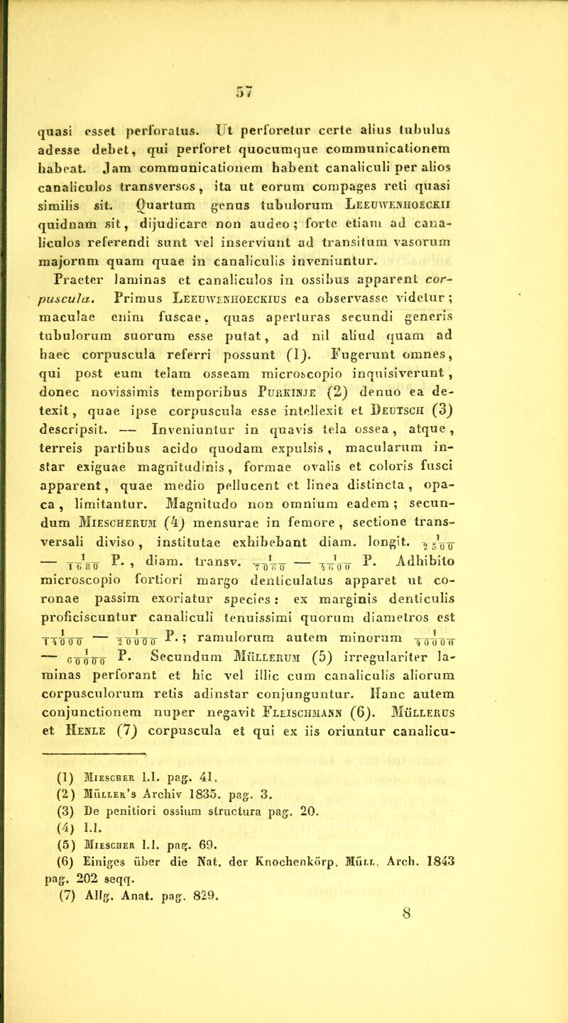 quasi esset perforatus. Ut perforetur certe alius tubulus adesse debet, qui perforet quocumque communicationem habeat. Jam communicationem habent canaliculi per alios canaliculos transversos , ita ut eorum compages reti quasi similis sit. Quartum genus tubulorum Leeuwenhoeckii quidnam sit, dijudicare non audeo; forte, etiam ad cana- liculos referendi sunt vel inserviunt ad transitum vasorum majorum quam quae in canaliculis inveniuntur. Praeter laminas ct canaliculos in ossibus apparent cor- puscula. Primus Leeuwenhoeckius ea observasse videtur; maculae enim fuscae, quas aperturas secundi generis tubulorum suorum esse putat, ad nil aliud quam ad haec corpuscula referri possunt (1). Fugerunt omnes, qui post eum telam osseam microscopia inquisiverunt , donec novissimis temporibus Purkunje (2) denuo ea de- texit , quae ipse corpuscula esse intellexit et Deutsch (3) descripsit. — Inveniuntur in quavis tela ossea, atque, terreis partibus acido quodam expulsis , macularum in- star exiguae magnitudinis, formae ovalis et coloris fusci apparent, quae medio pellucent et linea distincta, opa- ca , limitantur. Magnitudo non omnium eadem; secun- dum Miescherum (4) mensurae in femore , sectione trans- versali diviso, institutae exhibebant diam, longit. — Tinro P- » diam- Iransv. TTjV<r — Woo Adhibito microscopio fortiori margo denticulatus apparet ut co- ronae passim exoriatur species: ex marginis denticulis proficiscuntur canaliculi tenuissimi quorum diametros est TTTo¥ — 2 0¥oo ramulorum autem minorum Tof-onr — goIto Secundum Mulierum (5) irregulariter la- minas perforant et hic vel illic cum canaliculis aliorum corpusculorum retis adinstar conjunguntur. Hanc autem conjunctionem nuper negavit Fleischmasn (6). Mullerus et Henle (7) corpuscula et qui ex iis oriuntur canaiicu- (1) Miescher 1.1. pag. 41. (2) Muller’s Archiv 1835. pag. 3. (3) De penitiori ossium structura pag. 20. (4) 1.1. (5) Miescher 1.1. pag. 69. (6) Einiges uber die Nat. der Knochenkorp, Mut.t., Arch. 1843 pag. 202 seqq. (7) Allg. Anat. pag. 829. 8
