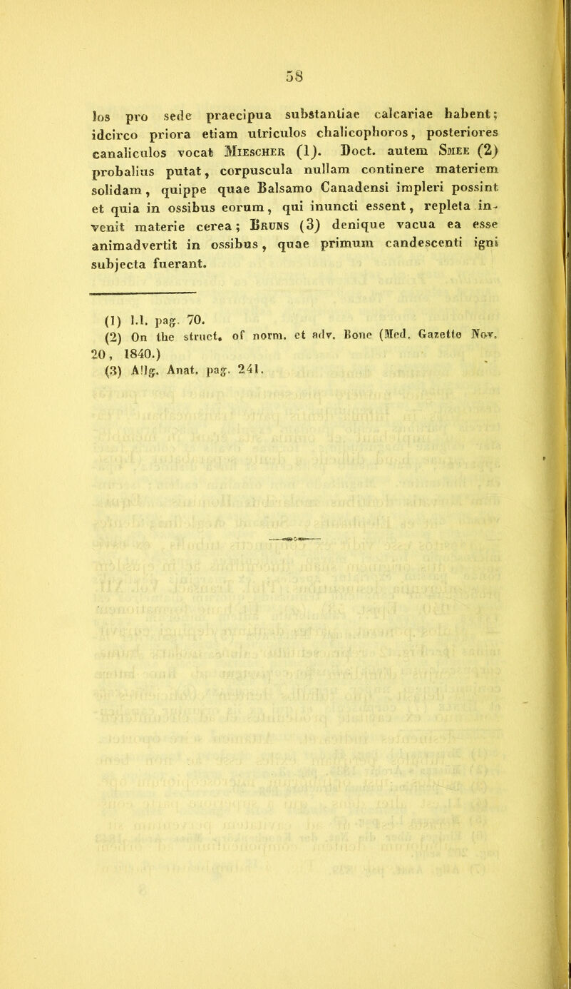 los pro sede praecipua substantiae calcariae habent; idcirco priora etiam utriculos chalicophoros, posteriores canaliculos vocat Miescher (1). Boet, autem Smee (2) probalius putat, corpuscula nullam continere materiem solidam , quippe quae Balsamo Canadensi impleri possint et quia in ossibus eorum, qui inuncti essent, repleta in- venit materie cerea; Bruns (3) denique vacua ea esse animadvertit in ossibus, quae primum candescenti igni subjecta fuerant. (1) 1.1. pag, 70. (2) On the struet, of norm. et arlv. Bone (Med, Gazette Nor. 20, 1840.)