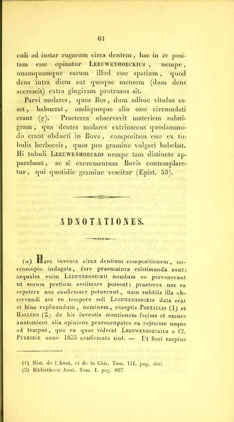 culi ad. instar rugarum circa dentem, hac in re posi- tam esse opinatur Leeuwenhoeckius , nempe, unamquamque earum illud esse spatium, quod dens intra diem aut quoque mensem (dum dens accrescit) extra gingivam protrusas sit. Parvi molares, quos Bos , dum adhuc vitulus es- set , habuerat ? undiquoque alio osse circumdati erant (g-). Praeterea observavit materiem subni- gram , qua dentes molares extrinsecus quodammo- do erant obducti in Bove , compositam esse ex tu- bulis herbaceis , quos pro gramine vulgari habebat. Hi tubuli LeeuwEiVHOECKIO nempe tam distincte ap- parebant , ac si excrementum Bovis contemplare- tur, qui quotidie gramine vescitur (Epist. 53). ■ «SS^^‘^,<>©G5E==-. ADNOTATIONES. (a) Haec inventa circa dentium compositionem, mi- croscopio indagata, fere praematura existimanda sunt; aequales enim Leeuwenhoeckii nondum eo pervenerant ut eorum pretium aestimare possent; praeterea nec ea repetere nec confirmare potuerunt , nam subtiiis illa ob- servandi ars eo tempore soli LEEUWEimoEcxio data erat et hinc explicandum, neminem, exceptis Portallio (1) et Hallero (2) de his inventis mentionem fecisse et omnes anatomicos alia opinione praeoccupatos ea rejecisse usque ad tempus, quo ea quae viderat Leeuwewhoeckius a €1. PuRKirfJE anno 1835 confirmata sint. — Ut fieri saepius (1) Hist. de 1'Anafc. et de la Ghir. Tom. III. pag. 4fj0, (2) Bibliotheca Anafc. Tom. i. pag. 607
