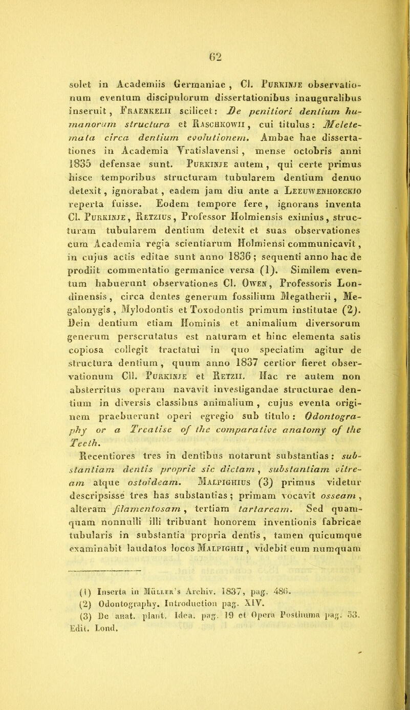 •solet in Academiis Germaniae , Cl. Purkinje observatio- num eventum discipulorum dissertationibus inauguralibus inseruit, Fraenkelii scilicet: De penitiori dentium hu- manorum structura et Raschkowii , cui titulus: Melete- mata circa dentium evolutionem. Ambae hae disserta- tiones in Academia Yratislavensi , mense octobris anni 1835 defensae sunt. Purkinje autem, qui certe primus hisce temporibus structuram tubularem dentium denuo detexit, ignorabat, eadem jam diu ante a Leeuweniioeckio reperta fuisse. Eodem tempore fere, ignorans inventa Cl. Purkinje, Ketzius, Professor Holmiensis eximius, struc- turam tubularem dentium detexit et suas observationes cum Academia regia scientiarum Holmiensi communicavit, in cujus actis editae sunt anno 1836; sequenti anno hac de prodiit commentatio germanice versa (1). Similem even- tum habuerunt observationes Cl. Owen , Professoris Lon- dinensis , circa dentes generum fossilium Megatherii, Me- galonygis , Mylodontis et Toxodontis primum institutae (2). Dein dentium etiam Hominis et animalium diversorum generum perscrutatus est naturam et hinc elementa satis copiosa collegit tractatui in quo speciatim agitur de structura dentium , quum anno 1837 certior fieret obser- vationum Cll. Purkinje et Retzii. Hac re autem non absterritus operam navavit investigandae structurae den- tium in diversis classibus animalium , cujus eventa origi- nem praebuerunt operi egregio sub titulo : Odontogra- phy or a Treatise of the comparative anatorny of the Tecth. Kecentiores tres in dentibus notarunt substantias : sub- stantiam dentis proprie sic dictam , substantiam vitre- am atque ostoideam. Malpighius (3) primus videtur descripsisse tres has substantias ; primam vocavit osseam , alteram filamentosam , tertiam tartaream. Sed quam- quam nonnulli illi tribuant honorem inventionis fabricae tubularis in substantia propria dentis, tamen quicumque examinabit laudatos locos Malpighii , videbit eum numquam (1) Inserta in Miiu,rR.’s Archiv. 1837, pag. 486. (2) Odontography. Introduction pag. XIV. (3) De aisat. piant, Idea. pag. 19 et Opera Posthuma pag. 53. Edit. Lond,