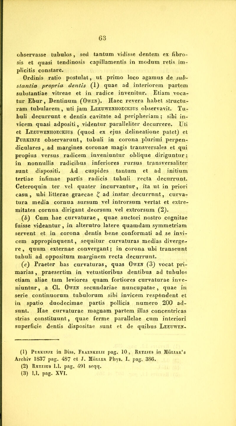 observasse tubulos , sed tantum vidisse dentem ex fibro- sis et quasi tendinosis capillamentis in modum retis im- plicitis constare. Ordinis ratio postulat, ut primo loco agamus de sub- stantia propria dentis (1) quae ad interiorem partem substantiae vitreae et in radice invenitur. Etiam voca- tur Ebur, Dentinum (Owen). Haec revera habet structu- ram tubularem , uti jam Leeuwenhoeokius observavit. Tu- buli decurrunt e dentis cavitate ad peripheriam ; sibi in- vicem quasi adpositi, videntur paralleliter decurrere. Uti et Leeuwenkoeckius (quod ex ejus delineatione patet) et Purkinje observarunt, tubuli in corona plurimi perpen- diculares , ad margines coronae magis transversales et qui propius versus radicem inveniuntur oblique diriguntur; in nonnullis radicibus inferiores rursus transversalitcr sunt dispositi. Ad cuspides tantum et ad initium tertiae infimae partis radicis tubuli recta decurrunt. Ceteroquin ter vel quater incurvantur, ita ut in priori casu , ubi litterae graecae £ ad instar decurrnnt, curva- tura media cornua sursum vel introrsum vertat et extre- mitates cornua dirigant deorsum vel extrorsum (2). (fi) Cum hae curvaturae , quae auctori nostro cognitae fuisse videantur, in alterutro latere quamdam symmetriam servent et in corona dentis bene conformati ad se invi- cem appropinquent, sequitur curvaturas medias diverge- re , quum externae convergant; in corona ubi transeunt tubuli ad oppositum marginem recta decurrunt. (c) Praeter has curvaturas, quas Owen (3) vocat pri- marias , praesertim in vetustioribus dentibus ad tubulos etiam aliae tam leviores quam fortiores curvaturae inve- niuntur, a Cl. Owen secundariae nuncupatae, quae in serie continuorum tubulorum sibi invicem respfindent et in spatio duodecimae partis pollicis numero 200 ad- sunt. Hae curvaturae magnam partem illas concentricas strias constituunt, quae ferme parallelae cum interiori superficie dentis dispositae sunt et de quibus Leeuwen- (3) PuRKiivjE in Diss. Fraenkelii pag. 10, Retzius in Mulier’s Archiv 1837 pag. 487 et J. Mulier Phys, I. pag. 386. (2) Retzius 1.1. pag, 491 seqq. (3) 1,1, pag. XVI.