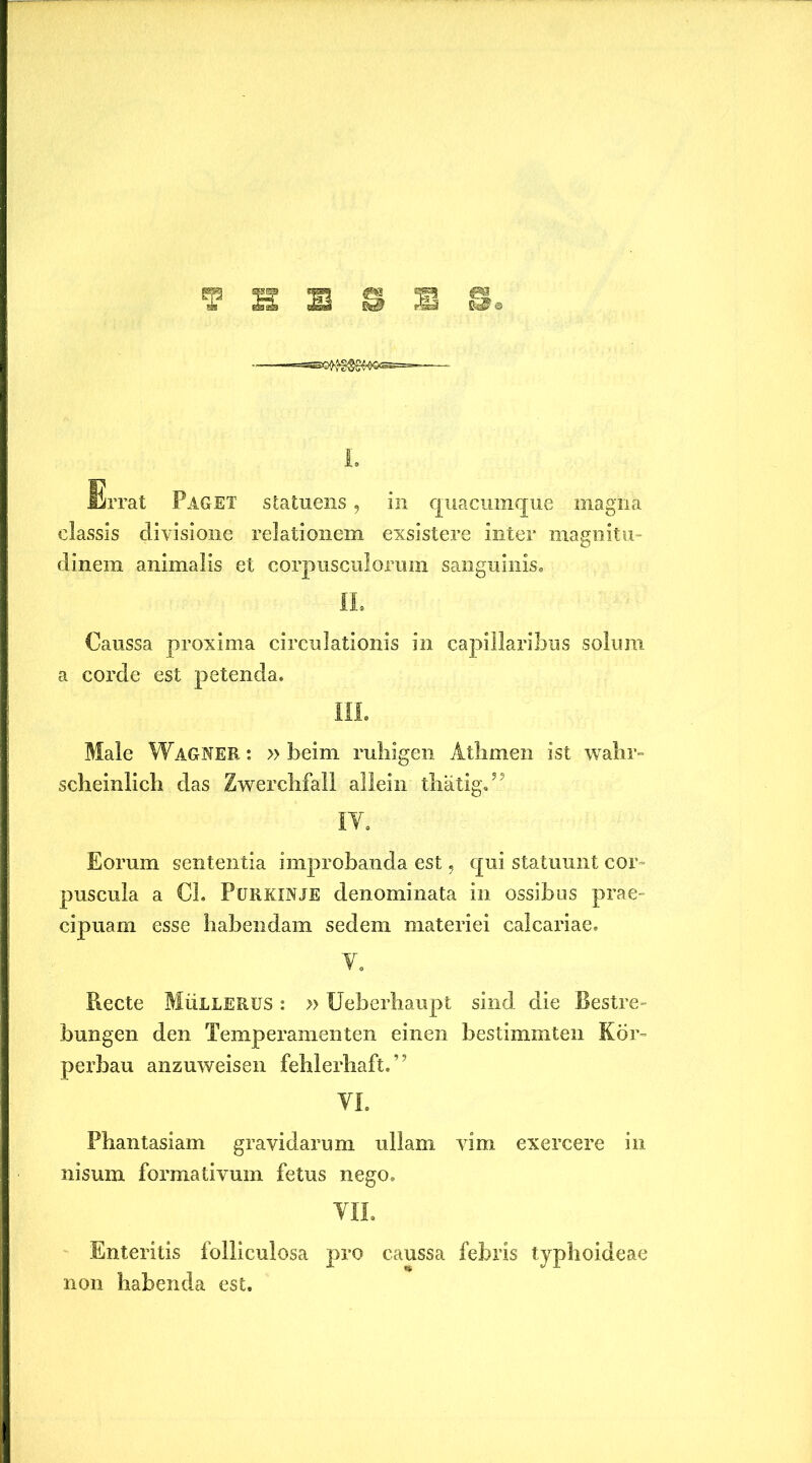 T S B S S S I. Errat Paget statuens, in quacumque magna classis divisione relationem exsistere inter magnitu- dinem animalis et corpusculorum sanguinis. II. Caussa proxima circulationis in capillaribus solum a corde est petenda. III. Male Wagner : » beini ruliigen Atlimen ist wahr- scheinlich das Zwerchfall allein thatig.” IT. Eorum sententia improbanda est, qui statuunt cor puscula a Cl. Purkinje denominata in ossibus prae- cipuam esse habendam sedem materiei calcariae. Y. Recte MiiLLERUS: »Ueberhaupt sind die Bestre- bungen den Temperamenten einen bestimmten Kor- perbau anzuweisen fehlerhaft.” YI. Phantasiam gravidarum ullam vim exercere in nisum formativum fetus nego. YIL Enteritis folliculosa pro caussa febris typhoideae non habenda est.