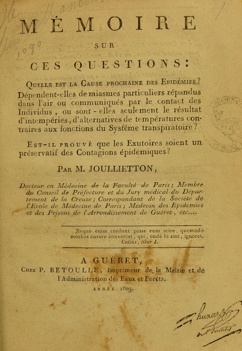 SUR I *' ~ - v • '■. c ■. - ' - . ces questions: Quelle est la Cause prochaine des Epidémies? Dépendent-elles de miasmes particuliers répandus dans l’air ou communiqués par le contact des Individus , ou sont - elles seulement le résultat ^ d’intempéries, d’alternatives de températures con- traires aux fonctions du Système transpiratoire ? ' ' . Est-il prouvé que les Exutoires soient un préservatif des Contagions épidémiques? Par M. JOULLIETTON, Docteur en Médecine de la Faculté de Pans ,* Membre du Conseil de Préfecture et du Jury médical du Dépar- tement de la Creuse ; Correspondant de la <Société de VEcole de Médecine de Paris ; Médecin des Epidémies et des Prisons de VArrondissement de Guéret , etc.... Neque enim credunt posse eum scire, quomodô morbos curare conveniat , qui, undè lii sint, ignoret. Ce /su s, liber J. A GUÉRET, Chez P. BETOULLE, Imprimeur devla Mairie et de l’Administration dès Eaux et Forêts. A N H £ E iHog.