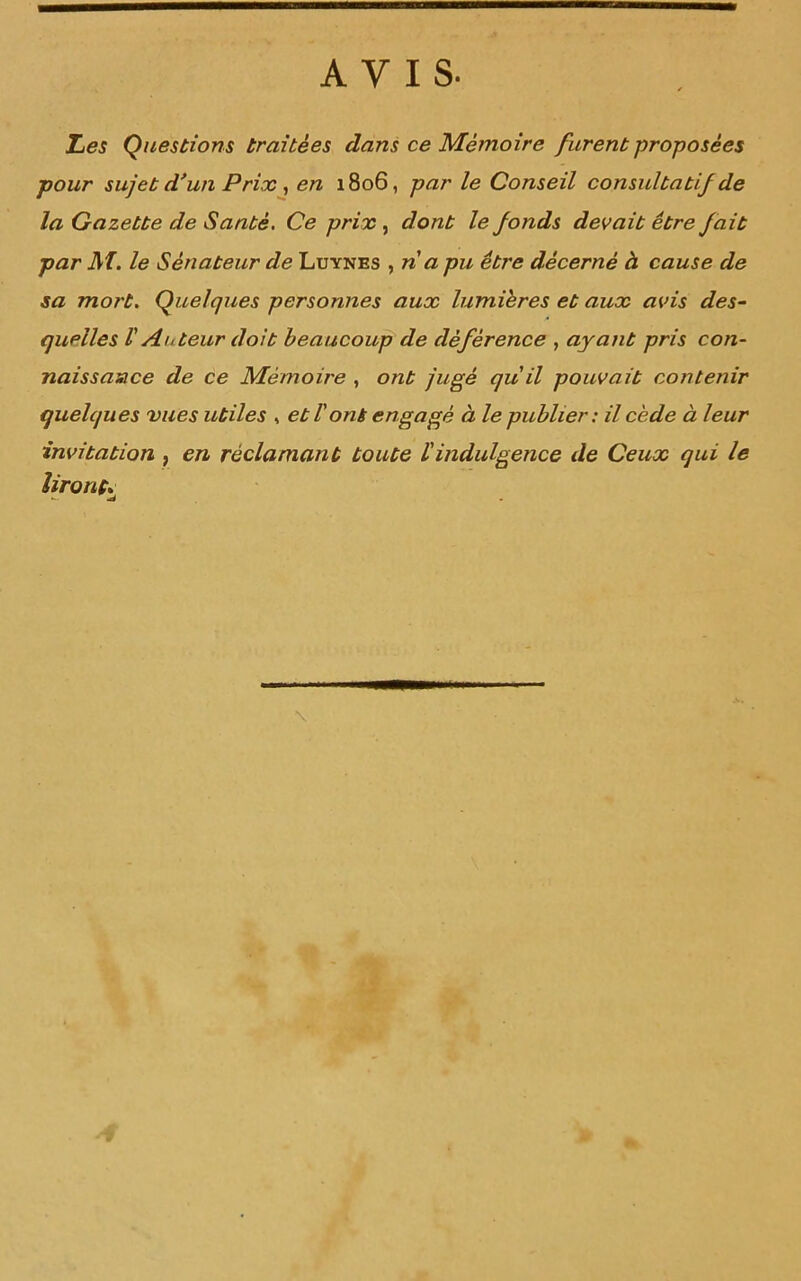 AVIS. Les Questions traitées dans ce Mémoire furent proposées pour sujet d’un Prix, en 1806, par le Conseil consultatif de la Gazette de Santé. Ce prix, dont le fonds devait être fait par M. le Sénateur de Luynes , n a pu être décerné à cause de sa mort. Quelques personnes aux lumières et aux avis des- quelles V Auteur doit beaucoup de déférence , ayant pris con- naissance de ce Mémoire , ont jugé qu'il pouvait contenir quelques vues utiles , et T ont engagé à le publier: il cède à leur invitation , en réclamant toute ïindulgence de Ceux qui le liront;■