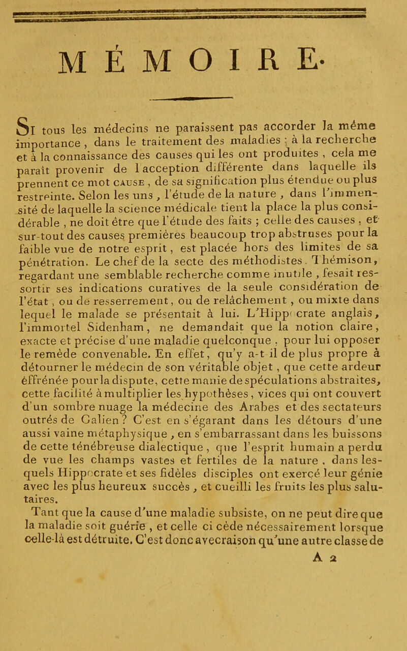 Si tous les médecins ne paraissent pas accorder la même importance , dans le traitement des maladies : à la recherche et à la connaissance des causes qui les ont produites , cela me parait provenir de 1 acception différente dans laquelle ils prennent ce mot cause , de sa signification plus étendue ou plus restreinte. Selon les uns , 1 etude de la nature , dans l immen- sité de laquelle la science médicale tient la place la plus consi- dérable , ne doit être que l'étude des faits ; celle des causes , et sur tout des causes premières beaucoup trop abstruses pour la faible vue de notre esprit, est placée hors des limites de sa pénétration. Le chef de la secte des méthodistes 1 hémison, regardant une semblable recherche comme inutile , fesait res- sortir ses indications curatives de la seule considération de l’état, ou de resserrement, ou de relâchement , ou mixte dans lequel le malade se présentait à lui. L’Hipp' crate anglais, l’immortel Sidenham , ne demandait que la notion claire, exacte et précise d’une maladie quelconque . pour lui opposer le remède convenable. En effet, qu’y a-t il de plus propre à détourner le médecin de son véritable objet , que cette ardeur éffrénée pour la dispute, cette manie de spéculations abstraites, cette facilité à multiplier les hypothèses , vices qui ont couvert d’un sombre nuage la médecine des Arabes et des sectateurs outrés de Galien? C’est en s’égarant dans les détours d’une aussi vaine métaphysique , en s’embarrassant dans les buissons de cette ténébreuse dialectique , que l’esprit humain a perdu de vue les champs vastes et fertiles de la nature , dans les- quels Hippocrate et ses fidèles disciples ont exercé leur génie avec les plus heureux succès , et cueilli les fruits les plus salu- taires. Tant que la cause d’une maladie subsiste, on ne peut dire que la maladie soit guérie , et celle ci cède nécessairement lorsque celle-là est détruite. C’est donc ayecraison qu’une autre classe de A a