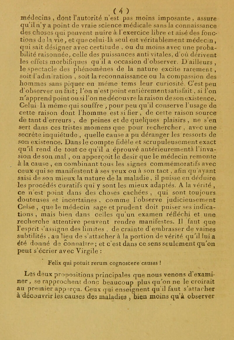 médecins, dont l’autorité n’est pas moins imposante, assure qu’il n’y a point de vraie science médicale sans la connaissance des choses qui peuvent nuire à l'exercice libre et aisé des fonc- tions de la vie, et quecelui là seul est véritablement médecin, qui sait désigner avec certitude , ou du moins avec une proba- bilité raisonnée, celle des puissances anti vitales, d’où dérivent les effets morbifiques qu’il a occasion d’observer. D ailleurs , le spectacle des phénomènes de la nature excite rarement, soit l’admiration , soit la reconnaissance ou la compassion des hommes sans piquer en même tems leur curiosité C’est peu d’observer un fait ; Ton n’est point en! ièrementsatisfait, si l’on n'apprend point ousil’on nedécouvre la raison deson existence. Celui là même qui souffre , pour peu qu’il conserve l’usage de cette raison dont l’homme est si fier , de cette raison source de tant d’erreurs , de peines et de quelques plaisirs, ne s’en sert dans ces tristes momens que pour rechercher, avec une secrète inquiétude , quelle cause a pu déranger les ressorts de son existence. Dans le compte fidèle et scrupuleusement exact qu'il rend de tout ce qu’il a éprouvé antérieurementà l’inva- sion deson mal , on apperçoit le désir que le médecin remonte à la cause , en combinant tous les signes commémoratifs avec ceux qui se manifestent à ses yeux ou à son tact , afin qu’ayant saisi de son mieux la nature de la maladie , il puisse en déduire les procédés curatifs qui y sont les mieux adaptés. A la vérité , ce n’est point dans des choses cachées , qui sont toujours douteuses et incertaines , comme l’observe judicieusement Celse , que le médecin sage et prudent doit puiser ses indica- tions , mais bien dans celles qu’un examen réfléchi et une recherche attentive peuvent rendre manifestes. Il faut que l’esprit s’assigne des limites , de crainte d embrasser de vaines subtilités , au lieu de s’attacher à la portion de vérité qu’il lui a été donné de connaîtra ; et c’est dans ce sens seulement qu’on peut s’écrier avec Virgile : Félix qui potuit rerum cognoscere causas ! Les deux propositions principales que nous venons d’exami- ner , se rapprochent donc beaucoup plus qu’on ne le croirait au premier app irçu. Ceux qui enseignent qu’il faut s’attacher à découvrir les causes des maladies /bien moins qu’à observer