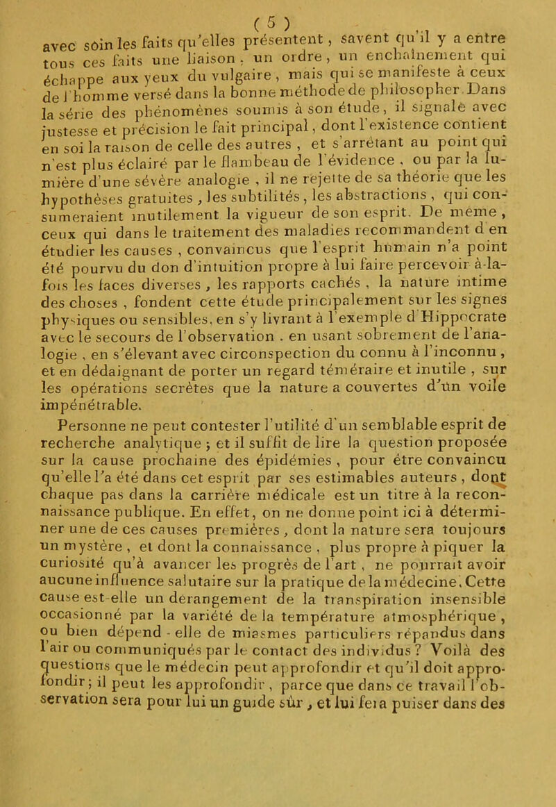 avec sôin les faits qu'elles présentent, savent qu’il y a entre tou.s ces faits une liaison, un ordre, un enchaînement qui échappe aux yeux du vulgaire , mais qui se manifeste à ceux de i homme versé dans la bonne méthode de philosopher Dans la série des phénomènes soumis a son étude, il signale avec justesse et précision le fait principal, dont 1 existence contient en soi la raison de celle des autres , et s an étant au point qui n’est plus éclairé par le flambeau de 1 évidence . ou par la lu- mière d’une sévère analogie , il ne rejette de sa théorie que les hypothèses gratuites , les subtilités , les abstractions , qui con- sumeraient inutilement la vigueur de son esprit. De meme, ceux qui dans le traitement des maladies recommandent d en étudier les causes , convaincus que 1 esprit humain n a point été pourvu du don d’intuition propre à lui faire percevoir à-la- fois les faces diverses , les rapports cachés , la nature intime des choses , fondent cette étude principalement sur les signes physiques ou sensibles, en s’y livrant à l’exemple d Hippocrate avec le secours de l’observation . en usant sobrement de 1 ana- logie , en s'élevant avec circonspection du connu à 1 inconnu , et en dédaignant de porter un regard téméraire et inutile , sur les opérations secrètes que la nature a couvertes d/ün voile impénétrable. Personne ne peut contester 3’utilité d'un semblable esprit de recherche analytique ; et il suffit de lire la question proposée sur la cause prochaine des épidémies, pour être convaincu qu’elle Ta été dans cet esprit par ses estimables auteurs, dont chaque pas dans la carrière médicale est un titre à la recon- naissance publique. En effet, on ne donne point ici à détermi- ner une de ces causes premières , dont la nature sera toujours un mystère, et dont la connaissance , plus propre à piquer la curiosité qu’à avancer les progrès de l’art , ne pourrait avoir aucuneinfluence salutaire sur la pratique delamédecine,Cette cause est elle un dérangement de la transpiration insensible occasionné par la variété de la température atmosphérique , ou bien dépend - elle de miasmes particuliers répandus dans 1 air ou communiqués par le contact des individus ? Voilà des questions que le médecin peut approfondir et qu'il doit appro- fondir ; il peut les approfondir , parce que dans ce travail 1 ob- servation sera pour lui un guide sur , et lui fei a puiser dans des