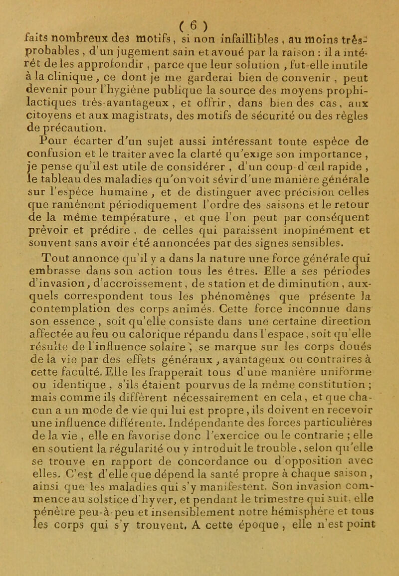 laits nombreux des motifs , si non infaillibles , au moins très- probables , d’un jugement sain et avoué par la raison : il a inté- rêt de les approfondir , parce que leur solution , fut-elle inutile à la clinique , ce dont je me garderai bien de convenir , peut devenir pour l’hygiène publique la source des moyens prophi- lactiques tiès-avantageux , et offrir, dans biendes cas, aux citoyens et aux magistrats, des motifs de sécurité ou des règles de précaution. Pour écarter d’un sujet aussi intéressant toute espèce de confusion et le traiter avec la clarté qu’exige son importance , je pense qu’il est utile de considérer , d’un coup d’œil rapide , le tableau des maladies qu’on voit sévir d’une maniéré générale sur l’espèce humaine , et de distinguer avec précision, celles que ramènent périodiquement l’ordre des saisons et le retour de la même température , et que l’on peut par conséquent prévoir et prédire . de celles qui paraissent inopinément et souvent sans avoir été annoncées par des signes sensibles. Tout annonce qu’il y a dans la nature une force générale qui embrasse dans son action tous les êtres. Elle a ses périodes d’invasion, d’accroissement, de station et de diminution, aux- quels correspondent tous les phénomènes que présente la contemplation des corps animés. Cette force inconnue dans son essence , soit qu’elle consiste dans une certaine direction affectée au feu ou calorique répandu dans l'espace, soit qu’elle résulte de 1 influence solaire ”, se marque sur les corps doués delà vie par des effets généraux avantageux ou contraires à cette faculté. Elle les frapperait tous d’une manière uniforme ou identique, s’ils étaient pourvus de la même constitution ; mais comme ils diffèrent nécessairement en cela , et que cha- cun a un mode de vie qui lui est propre , ils doivent en recevoir une influence différente. Indépendante des forces particulières de la vie , elle en favorise donc l’exercice ou le contrarie ; elle en soutient la régularité ou y introduit le trouble , selon qu’elle se trouve en rapport de concordance ou d opposition avec elles. C’est d’elle que dépend la santé propre à chaque saison , ainsi que les maladies qui s’y manifestent. Son invasion, com- mence au solstice d’hyver, et pendant le trimestre qui suit, elle pénètre peu-à peu et insensiblement notre hémisphère et tous les corps qui s’y trouvent, A cette époque , elle n’est point