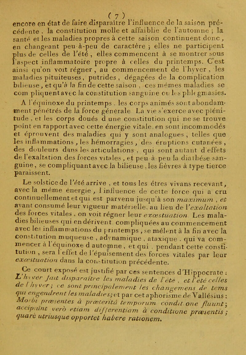 encore en état de faire disparaître l’influence de la saison pré- cédente . la constitution molle et affaiblie de l’automne ; la santé et les maladies propres à cette saison continuent donc , en changeant peu à-peu de caractère ; elles ne participent plus de celles de l'été , elles commencent à se montrer sous l’aspect inflammatoire propre à celles du printemps. C’est ainsi qu’on voit régner , au commencement de l’hyver , les maladies pituiteuses, putrides, dégagées de la complication bilieuse, et qu’à la fin de cette saison , ces mêmes maladies se corn pliquent avec la constitution sanguine ou 1< s phl< gmasies. A 1*équinoxe du printemps . les corps animés sont abondam- ment pénétrés de la force generale La vie s’exerce avec pléni- tude , et les corps doués d une constitution qui ne se trouve point en rapport avec cette énergie vitale en sont incommodés et éprouvent des maladies qui y sont analogues , telles que les inflammations , les hémorragies , des éruptions cutanées, des douleurs dans les articulations', qui sont autant d effets de l exaltation des forces vitales , et peu à peu la diathèse san- guine , se compliquant avec la bilieuse, les fièvres à type tierce paraissent. Le solstice de l'été arrive , et tous les êtres vivans recevant, avec la même énergie , 1 influence de cette force qui a cru continuellement et qui est parvenu jusqu’à son maximum , et avant consumé leur vigueur matérielle, au lieu de Y exaltation des forces vitales , on voit régner leur exœstuation Les mala- dies bilieuses qui en dérivent compliquées au commencement avec le' inflammations du printemps , se mêlent à la fin avec la constitution muqueuse , adynamique , ataxique . qui va com- mencer à 1 équinoxe d automne , et qui . pendant cette consti- tution , sera I effet de l’épuisement des forces vitales par leur exœstuation dans la constitution précédente. Ce court exposé est justifié par ces sentences d’Hippocrate : L. hvver fait disparaître les maladies de l'été . et U été celles de / hy ver; ce sont principalement les changement de teins qui engendrent les maladies; et par cet aphorisme de Vallésius : JVLoroi pressentes à prœteritâ temporum couda one fluunt; accipiunt vero etiam dij/erentiam à conditione prœsentis ; quare utriusque opportet haùere rationem.