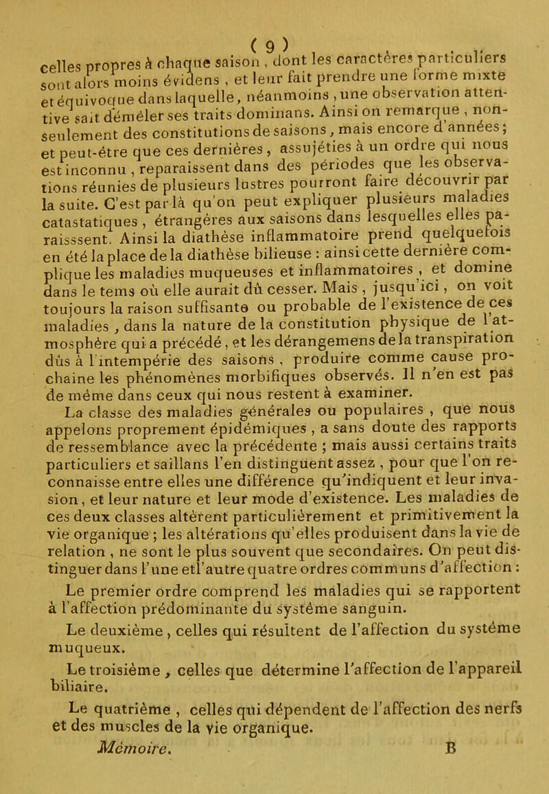 celles propres à chaque saison 9dont les caractères particuliers sont alors moins évidens , et leur fait prendre une lorme mixte et équivocfue dans laquelle, néanmoins , une observation atten- tive sait démêler ses traits dominans. Ainsi on remarque , non- seulement des constitutions de saisons, mais encore d années; et peut-être que ces dernières , assujéties à un ordre qui nous est inconnu , reparaissent dans des périodes que les observa- tions réunies de plusieurs lustres pourront faire découvrir par la suite. C’est par là qu’on peut expliquer plusieurs maladies catastatiques , étrangères aux saisons dans lesquelles elles pa- raissent. Ainsi la diathèse inflammatoire prend quelquefois en été la place de la diathèse bilieuse : ainsi cette dernièi e com- plique les maladies muqueuses et inflammatoires , et domine dans le tems où elle aurait du cesser. Mais , jusqu ici, on voit toujours la raison suffisante ou probable de 1 existence de ces maladies , dans la nature de la constitution physique de 1 at- mosphère qui a précédé, et les derangemens delà transpiration dûs à h intempérie des saisons , produire comme cause pio- chaine les phénomènes morbifiques observés. Il n en est pas de même dans ceux qui nous restent à examiner. La classe des maladies générales ou populaires , que nous appelons proprement épidémiques , a sans doute des rapports de ressemblance avec la précédente ; mais aussi certains traits particuliers etsaillans l’en distinguent assez , pour que 1 on re- connaisse entre elles une différence qu'indiquent et leur inva- sion, et leur nature et leur mode d’existence. Les maladies de ces deux classes altèrent particulièrement et primitivement la vie organique ; les altérations qu’elles produisent dans la vie de relation , ne sont le plus souvent que secondaires. On peut dis- tinguer dans l’une etl’autre quatre ordres communs d'affection : Le premier ordre comprend les maladies qui se rapportent à l’affection prédominante du système sanguin. Le deuxième , celles qui résultent de l’affection du système muqueux. Le troisième , celles que détermine l'affection de l’appareil biliaire. Le quatrième , celles qui dépendent de l’affection des nerfs et des muscles de la yie organique. Mémoire. B