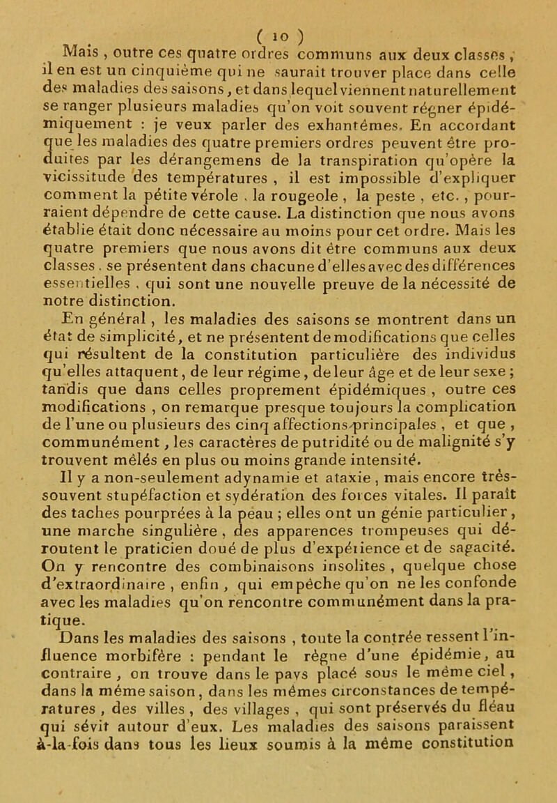 Mais , outre ces quatre ordres communs aux deux classes , il en est un cinquième qui ne saurait trouver place dans celle des maladies des saisons, et dans lequel viennent naturellement se ranger plusieurs maladies qu’on voit souvent régner épidé- miquement : je veux parler des exhantémes. En accordant que les maladies des quatre premiers ordres peuvent être pro- duites par les dérangemens de la transpiration qu’opère la vicissitude des températures , il est impossible d’expliquer comment la pétite vérole . la rougeole , la peste , etc. , pour- raient dépendre de cette cause. La distinction que nous avons établie était donc nécessaire au moins pour cet ordre. Mais les quatre premiers que nous avons dit être communs aux deux classes . se présentent dans chacune d’ellesavec des différences essentielles , qui sont une nouvelle preuve de la nécessité de notre distinction. En général , les maladies des saisons se montrent dans un état de simplicité, et ne présentent de modifications que celles qui résultent de la constitution particulière des individus qu’elles attaquent, de leur régime, deleur âge et de leur sexe ; tandis que dans celles proprement épidémiques , outre ces modifications , on remarque presque toujours la complication de l’une ou plusieurs des cinq affectionS'principales , et que , communément, les caractères de putridité ou de malignité s’y trouvent mêlés en plus ou moins grande intensité. Il y a non-seulement adynamie et ataxie , mais encore très- souvent stupéfaction et sydération des foi ces vitales. II paraît des taches pourprées à la peau ; elles ont un génie particulier , une marche singulière , des apparences trompeuses qui dé- routent le praticien doué de plus d’expéiience et de sagacité. On y rencontre des combinaisons insolites , quelque chose d’extraordinaire , enfin , qui empêche qu’on ne les confonde avec les maladies qu’on rencontre communément dans la pra- tique. Dans les maladies des saisons , toute la contrée ressent l’in- fluence morbifère : pendant le règne d’une épidémie, au contraire , on trouve dans le pays placé sous le même ciel , dans la même saison, dans les mêmes circonstances de tempé- ratures , des villes , des villages , qui sont préservés du fléau qui sévit autour d’eux. Les maladies des saisons paraissent à-la fois dans tous les lieux soumis à la même constitution