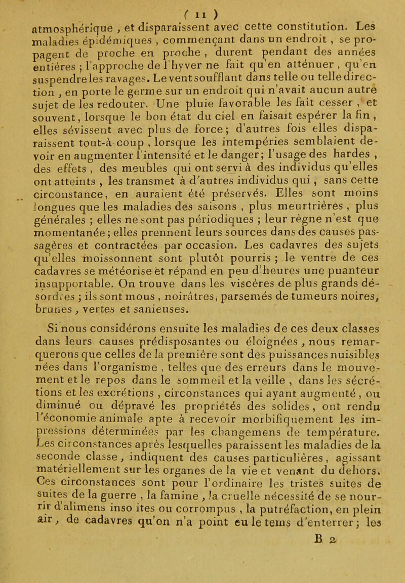 atmosphérique , et disparaissent avec cette constitution. Les maladies épidémiques , commençant dans un endroit , se pro- pagent de proche en proche , durent pendant des années entières ; l'approche de I hyver ne fait qu’en atténuer , qu’en suspendreles ravages. Le vent soufflant dans telle ou telledirec- tion , en porte le germe sur un endroit qui n’avait aucun autre sujet de les redouter. Une pluie favorable les fait cesser , et souvent, lorsque le bon état du ciel en faisait espérer la fin , elles sévissent avec plus de force; d’autres fois elles dispa- raissent tout-à-coup , lorsque les intempéries semblaient de- voir en augmenter l’intensité et le danger; l’usage des hardes , des effets, des meubles qui ont servi à des individus qu’elles ont atteints , les transmet à d'autres individus qui, sans cette circonstance, en auraient été préservés. Elles sont moins longues que les maladies des saisons , plus meurtrières , plus générales ; elles ne sont pas périodiques ; leur règne n’est que momentanée ; elles prennent leurs sources dans des causes pas- sagères et contractées par occasion. Les cadavres des sujets qu’elles moissonnent sont plutôt pourris ; le ventre de ces cadavres se météorise ët répand en peu d’heures une puanteur insupportable. On trouve dans les viscères de plus grands dé- sordres ; ils sont mous , noirâtres, parsemés de tumeurs noires, brunes , vertes et sanieuses. Si nous considérons ensuite les maladies de ces deux classes dans leurs causes prédisposantes ou éloignées , nous remar- querons que celles de la première sont des puissances nuisibles nées dans l’organisme , telles que des erreurs dans le mouve- ment et le repos dans le sommeil et la veille , dans les sécré- tions et les excrétions , circonstances qui ayant augmenté , ou diminué ou dépravé les propriétés des solides , ont rendu l'économie animale apte à recevoir morbifiquement les im- pressions déterminées par les cbangemens de température. Les circonstances après lesquelles paraissent les maladies de la seconde classe, indiquent des causes particulières , agissant matériellement sur les organes de la vie et venant du dehors. Ces circonstances sont pour l’ordinaire les tristes suites de suites de la guerre , la famine , la cruelle nécessité de se nour- rir dalimens inso ites ou corrompus , la putréfaction, en plein air, de cadavres qu’on n’a point eu le teins d’enterrer; les B 2