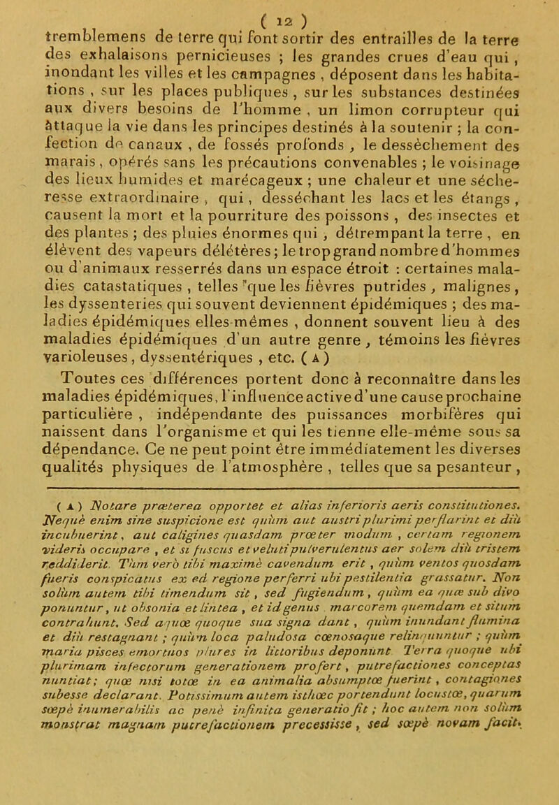 îremblemens de terre qui font sortir des entrailles de la terre des exhalaisons pernicieuses ; les grandes crues d’eau qui , inondant les villes et les campagnes , déposent dans les habita- tions , sur les places publiques, sur les substances destinées aux divers besoins de l'homme , un limon corrupteur qui àttaque la vie dans les principes destinés à la soutenir ; la con- fection do canaux , de fossés profonds , le dessèchement des marais , opérés sans les précautions convenables ; le voisinage des lieux humides et marécageux; une chaleur et une séche- resse extraordinaire , qui, desséchant les lacs et les étangs , causent la mort et la pourriture des poissons , des insectes et des plantes ; des pluies énormes qui , détrempant la terre , en élèvent des vapeurs délétères; letropgrand nombred'hommes ou d’animaux resserrés dans un espace étroit : certaines mala- dies catastatiques , telles que les fièvres putrides, malignes, les dyssenteries qui souvent deviennent épidémiques ; des ma- ladies épidémiques elles mêmes , donnent souvent lieu à des maladies épidémiques d’un autre genre , témoins les fièvres varioleuses , dyssentériques , etc. ( A ) Toutes ces différences portent donc à reconnaître dans les maladies épidémiques, l'influence active d’une cause prochaine particulière , indépendante des puissances morbifères qui naissent dans l’organisme et qui les tienne elle-même sous sa dépendance. Ce ne peut point être immédiatement les diverses qualités physiques de l’atmosphère , telles que sa pesanteur , ( x ) Notare prœterea opportet et alias inferioris aeris constitutiones. Tfequè enim sine suspicione est quhm a ut ans tri plurimi perjlannt. et dih incuhuerint, aut caligines quasdam prœter xnodum , certam regionem ■vide ri s occupare , et si fusons et velutiputverulentus aer solem dih tristem reddiderit Thrn ver6 tibi maximè cavendum erit , quhm ventos quosdam fneris conspicatus ex ed regione per fer ri ubi pestilentia grassatur. Non solhrn autem tibi timendum sit , sed fugiendum , quhm ea quce sub divo ponuntur, ut obsonia etlintea , et idgenus marcorem quemdam et situ/n contrahunt, Sed ajuœ quoqiie sua signa dant , quhm inundantflumma et dih restagnant ; quirn loca pa/udosa cœnosaque relinquuntur ; quhm maria pisces e/nortrios p/ures in lictoribus deponunt Terra quoque ubi plurimarn infectorurn generationem profert, putrefactiones conceptas nuntiat ; quœ nui totœ in ea animalia absumptœ fiierint, contagmnes subesse déclarant. Potissimum autem isthœc portendunt locustœ, quarum soepè inumerabilis ac penè infinita generatio Jit ; hoc autem non solum monstrat magna ni pucrefacùonein precessisse , sed soepè novarn J'acit»