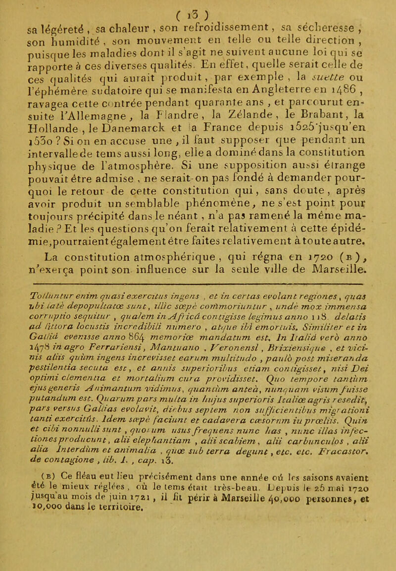 sa légèreté , sa chaleur , son refroidissement, sa sécheresse , son humidité , son mouvement en telle ou telle direction , puisque les maladies dont il s’agit ne suivent aucune loi nui se rapporte à ces diverses qualités. En effet, quelle serait celle de ces qualités qui auiait produit, par exemple , la suette ou l’éphémère sudatoire qui se manifesta en Angleterre en i486 , ravagea cette contrée pendant quarante ans , et parcourut en- suite l'Allemagne , la Flandre, la Zélande, le Brabant, la Hollande , le Danemarck et la France depuis i525'jusqu’en i53o ? Si on en accuse une , il faut supposer que pendant un intervallede tems aussi long, elle a dominé dans la constitution physique de l’atmosphère. Si une supposition au.^si éirange pouvait être admise , ne serait on pas fondé à demander pour- quoi le retour de cette constitution qui, sans doute , après avoir produit un semblable phénomène, ne s’est point pour toujours précipité dans le néant, n’a pas ramené la même ma- ladie P Et les questions qu’on ferait relativement à cette épidé- mie,pourraient également être faites relativement à toute autre. La constitution atmosphérique , qui régna en 1720 (b), n'exerça point son influence sur la seule vdle de Marseille. To/lmitur enim quasi exercitus ingens , et in certas evolant regïones, quas itbi lalè depopultatoe sunt, illic sœpè conïmoriuntur , un dé mox ïmmensa corruptio sequitur , qualem in Af icâ contrgisse legimus anno \ 1S delatis ad Httora locustis incredibili numéro , atque ibï emortuis. Similiter et in Gal/id ever.isse anno 864 memoriœ mandatum est. In lra/id vero anno 1478 inagro Ferrariensi, Mantuano . Veronensl, Brixiensique , et vici- ais ahis quùm ingens increvisset earum mulcitudo , paulo post miseranda pestilentia secuta est, et annis super ior ibus etiam con/igisset, nisi Dei optimi clementia et mortcilium cura providisset. Quo tempore tantum ejusgeneris Animantum vidimus, quantum anteà, nunquam visum fuisse putandum est. Quarum pars mu/ta in /nijus superioris Icaliœ agris resedit, pars versus Gainas evolavit, ch chu s septem non sufficientibus migr ationi tanti exercitûs. Idem scepè faciunt et cadavera ccesorntn iu prœliis. Quin et cibi nonnulli sunt , quorum usas frequens nunc bas , nu ne illas infec- tionesproducunt, alii elephantiam , alii scabiern, alii carbunculos , alii alla lnterdum et ammalia , quœ sub terra degunt, etc. etc. Fracastor. de contagione , lib. 1. , cap. i3. (b) Ce fléau eut Heu précisément clans une année où 1rs saisons avaient été le mieux réglées , où le tems étau très-beau. Lepuis le 25 mai 1720 jusqu'au mois de juin 1721 , il fit périr à Marseille 40,000 personnes, et ïo,ooo dans le territoire.