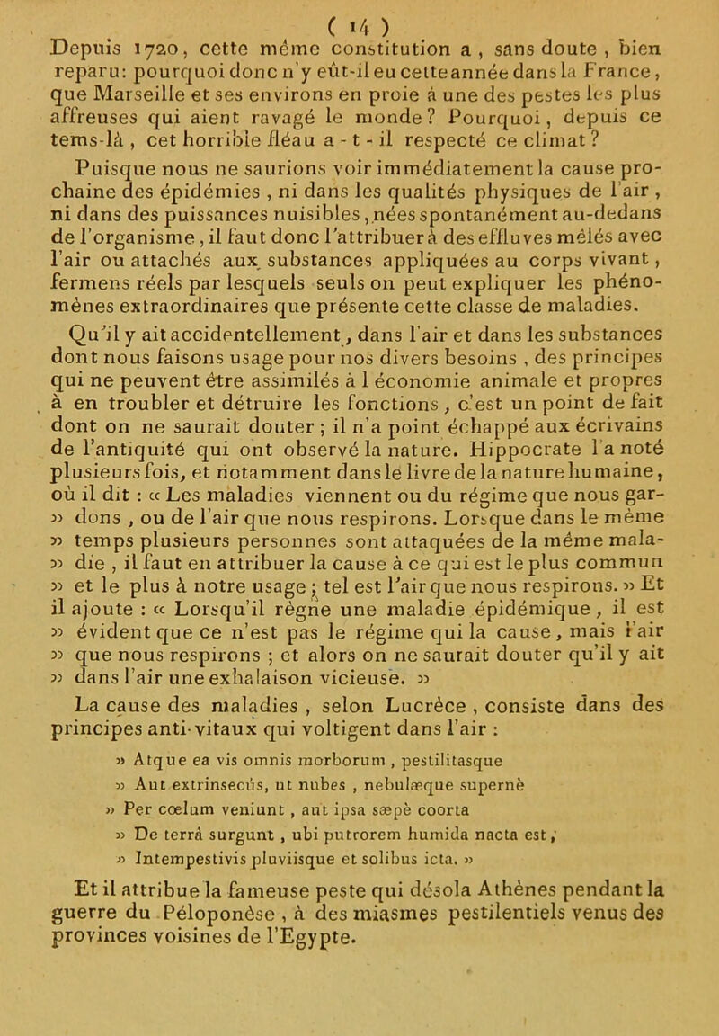 Depuis 1720, cette meme constitution a, sans doute , bien reparu: pourquoi donc n'y eût-il eu cetteannée dans la France, que Marseille et ses environs en proie à une des pestes les plus affreuses qui aient ravagé le monde? Pourquoi, depuis ce tems-là , cet horrible fléau a -1 - il respecté ce climat ? Puisque nous ne saurions voir immédiatement la cause pro- chaine des épidémies , ni dans les qualités physiques de 1 air , ni dans des puissances nuisibles , nées spontanément au-dedans de l’organisme, il faut donc l’attribuer à des effluves mêlés avec l’air ou attachés aux, substances appliquées au corps vivant, fermens réels par lesquels seuls on peut expliquer les phéno- mènes extraordinaires que présente cette classe de maladies. Qu’il y ait accidentellementdans l’air et dans les substances dont nous faisons usage pour nos divers besoins , des principes qui ne peuvent être assimilés à 1 économie animale et propres à en troubler et détruire les fonctions, c’est un point défait dont on ne saurait douter ; il n’a point échappé aux écrivains de l’antiquité qui ont observé la nature. Hippocrate 1 a noté plusieurs fois, et notamment dansle livredelanaturehumaine, où il dit : « Les maladies viennent ou du régime que nous gar- » dons , ou de l’air que nous respirons. Lorsque dans le même 33 temps plusieurs personnes sont attaquées de la même mala- 33 die , il faut en attribuer la cause à ce qui est le plus commun « et le plus à notre usage ; tel est l’air que nous respirons. « Et il ajoute : « Lorsqu’il règne une maladie épidémique, il est « évident que ce n’est pas le régime qui la cause, mais 1 air 33 que nous respirons ; et alors on ne saurait douter qu’il y ait 33 dans l’air une exhalaison vicieuse. 3> La cause des maladies , selon Lucrèce , consiste dans des principes anti-vitaux qui voltigent dans l’air : » Atque ea vis omnis raorborum , pestilitasque « Aut extrinsecüs, ut nubes , nebulæque supernè » Per coelum veniunt , aut ipsa sæpè coorta » De terra surgunt , ubi putrorem huiuida nacta est,' •>2 Intempestivis pluviisque etsolibus icta. » Et il attribue la fameuse peste qui désola Athènes pendant la guerre du Péloponôse , à des miasmes pestilentiels venus des provinces voisines de l’Egypte.