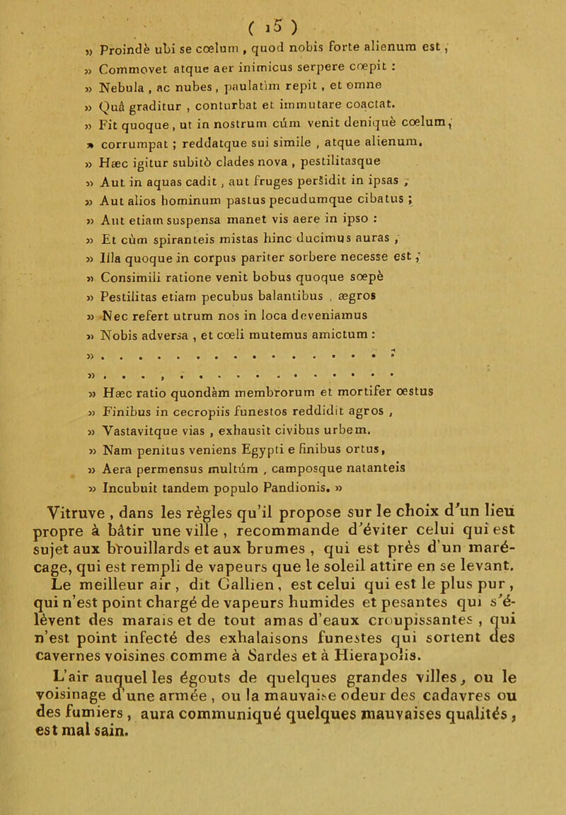 „ Proindè ubi se coelum , quod nobis forte alienum est , » Commovet atque aer inimicus serpere coepit : « Nebula , ac nubes, paulatim répit , et omne » Quâ graditur , conturbat et immutare coactat. » Fit quoque , ut in nostrum cura venit deniquè coelum, » corrumpat ; reddatque sui simile , atque alienum, » Hæc igitur subitô clades nova , pestilitasque » Aut in aquas cadit, aut fruges perSidit in ipsas , » Aut alios hominum pastus pecudumque cibatus ; » Aut etiatn suspensa manet vis aere in ipso : « Et cùm spiranteis mistas hinc ducimus auras , 5) Iila quoque in corpus pariter sorbere necesse est » Consimili ratione venit bobus quoque soepè » Pestilitas etiarn pecubus balantibus ægros » Nec refert utrum nos in loca deveniamus » Nobis adversa , et coeli mutemus amictum : »... »...,. » Hæc ratio quondàm membrorum et mortifer œstus » Finibus in cecropiis funestos reddidit agros , » Yastavitque vias , exhausit civibus urbem. » Nam penitus veniens Egypti e finibus ortus, » Aéra permensus multüm , camposque natanteis » Incubuit tandem populo Pandionis, » Vitruve , dans les règles qu’il propose sur le choix d'un lieu propre à bâtir une ville , recommande d’éviter celui qui est sujet aux brouillards et aux brumes , qui est près d’un maré- cage, qui est rempli de vapeurs que le soleil attire en se levant. Le meilleur air , dit Gallien, est celui qui est le plus pur , qui n’est point chargé de vapeurs humides et pesantes qui s’é- lèvent des marais et de tout amas d’eaux croupissantes, qui n’est point infecté des exhalaisons funestes qui sortent des cavernes voisines comme à Sardes et à Hierapoîis. L’air auquel les égouts de quelques grandes villes, ou le voisinage d’une armée , ou la mauvaise odeur des cadavres ou des fumiers , aura communiqué quelques mauvaises qualités , est mal sain.